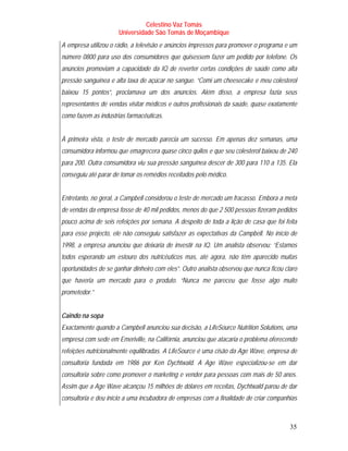 Celestino Vaz Tomás
                      Universidade São Tomás de Moçambique
A empresa utilizou o rádio, a televisão e anúncios impressos para promover o programa e um
número 0800 para uso dos consumidores que quisessem fazer um pedido por telefone. Os
anúncios promoviam a capacidade da IQ de reverter certas condições de saúde como alta
pressão sanguínea e alta taxa de açúcar no sangue. “Comi um cheesecake e meu colesterol
baixou 15 pontos”, proclamava um dos anúncios. Além disso, a empresa fazia seus
representantes de vendas visitar médicos e outros profissionais da saúde, quase exatamente
como fazem as indústrias farmacêuticas.


À primeira vista, o teste de mercado parecia um sucesso. Em apenas dez semanas, uma
consumidora informou que emagrecera quase cinco quilos e que seu colesterol baixou de 240
para 200. Outra consumidora viu sua pressão sanguínea descer de 300 para 110 a 135. Ela
conseguiu até parar de tomar os remédios receitados pelo médico.


Entretanto, no geral, a Campbell considerou o teste de mercado um fracasso. Embora a meta
de vendas da empresa fosse de 40 mil pedidos, menos do que 2 500 pessoas fizeram pedidos
pouco acima de seis refeições por semana. A despeito de toda a lição de casa que foi feita
para esse projecto, ele não conseguiu satisfazer as expectativas da Campbell. No início de
1998, a empresa anunciou que deixaria de investir na IQ. Um analista observou: “Estamos
todos esperando um estouro dos nutricêuticos mas, até agora, não têm aparecido muitas
oportunidades de se ganhar dinheiro com eles”. Outro analista observou que nunca ficou claro
que haveria um mercado para o produto. “Nunca me pareceu que fosse algo muito
prometedor.”


Caindo na sopa
Exactamente quando a Campbell anunciou sua decisão, a LifeSource Nutrition Solutions, uma
empresa com sede em Emeriville, na Califórnia, anunciou que atacaria o problema oferecendo
refeições nutricionalmente equilibradas. A LifeSource é uma cisão da Age Wave, empresa de
consultoria fundada em 1986 por Ken Dychtwald. A Age Wave especializou-se em dar
consultoria sobre como promover o marketing e vender para pessoas com mais de 50 anos.
Assim que a Age Wave alcançou 15 milhões de dólares em receitas, Dychtwald parou de dar
consultoria e deu início a uma incubadora de empresas com a finalidade de criar companhias



                                                                                         35
 