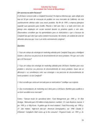 Celestino Vaz Tomás
                       Universidade São Tomás de Moçambique
Um sucesso ou outro fracasso?
A LifeSource vencerá onde a Campbell fracassou? A empresa informou que, após atingir uma
taxa de 50 por cento de renovação de pedidos em seus mercados da Califórnia, ela está
cautelosamente otimista sobre seus novos produtos. No fim de 1999, a empresa planejava
expandir suas operações para Seattle, Phoenix e Salt Lake City; e, se tudo correr bem, ela
planeja uma ampliação em escala nacional durante os próximos quatro a sete anos.
Observadores acreditam que há oportunidades para os nutricêuticos e que o fracasso da
Campbell não quer dizer que outros também fracassarão. No entanto, um analista do setor de
alimentos observou que “esse é um nicho extremamente complexo”.


Questões


1. Faça um esboço da estratégia de marketing adotada pela Campbell Soup para a Intelligent
Quisine e descreva seu processo de desenvolvimento de novos produtos. Por que você acha
que a IQ fracassou?


2. Faça um esboço da estratégia de marketing adotada pela LifeSource Nutrition para seus
produtos e descreva seu processo de desenvolvimento de novos produtos. Quais são as
diferenças e as semelhanças entre sua estratégia e seu processo de desenvolvimento de
novos produtos e os da Campbell?


3. Você acredita que exista um mercado para os nutricêuticos? Justifique sua resposta.


4. Que recomendações de marketing você daria para a LifeSource Nutrition para auxiliá-la a
ser bem-sucedida nesse mercado?


Fontes: “Takeout meals for specialized diets”, Food Management, jun. 1999, p. 10; Rick
Desloge, “Monsanto puts $10 million in baby boomers’ nutrition”, St. Louis Business Journal, 4
jan. 1999, p. 6; Kitty Kevin, “A golden age for meal solutions”, Food Processing, out. 1998, p.
37; Jake Holden, “High-tech take-out”, American Demographics, out. 1998; Claudia D.
O’Donnell, “Campbell’s R&D cozies up to the consumer”, Prepared Foods, set. 1997, p. 26;



                                                                                            38
 
