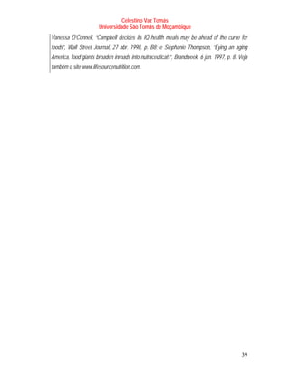 Celestino Vaz Tomás
                      Universidade São Tomás de Moçambique
Vanessa O’Connell, “Campbell decides its IQ health meals may be ahead of the curve for
foods”, Wall Street Journal, 27 abr. 1998, p. B8; e Stephanie Thompson, “Eying an aging
America, food giants broaden inroads into nutraceuticals”, Brandweek, 6 jan. 1997, p. 8. Veja
também o site www.lifesourcenutrition.com.




                                                                                          39
 