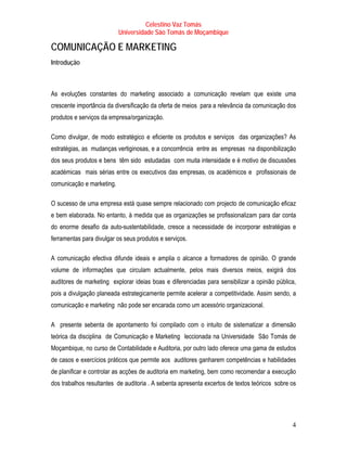 Celestino Vaz Tomás
                           Universidade São Tomás de Moçambique

COMUNICAÇÃO E MARKETING
Introdução



As evoluções constantes do marketing associado a comunicação revelam que existe uma
crescente importância da diversificação da oferta de meios para a relevância da comunicação dos
produtos e serviços da empresa/organização.

Como divulgar, de modo estratégico e eficiente os produtos e serviços das organizações? As
estratégias, as mudanças vertiginosas, e a concorrência entre as empresas na disponibilização
dos seus produtos e bens têm sido estudadas com muita intensidade e é motivo de discussões
académicas mais sérias entre os executivos das empresas, os académicos e profissionais de
comunicação e marketing.

O sucesso de uma empresa está quase sempre relacionado com projecto de comunicação eficaz
e bem elaborada. No entanto, à medida que as organizações se profissionalizam para dar conta
do enorme desafio da auto-sustentabilidade, cresce a necessidade de incorporar estratégias e
ferramentas para divulgar os seus produtos e serviços.

A comunicação efectiva difunde ideais e amplia o alcance a formadores de opinião. O grande
volume de informações que circulam actualmente, pelos mais diversos meios, exigirá dos
auditores de marketing explorar ideias boas e diferenciadas para sensibilizar a opinião pública,
pois a divulgação planeada estrategicamente permite acelerar a competitividade. Assim sendo, a
comunicação e marketing não pode ser encarada como um acessório organizacional.

A presente sebenta de apontamento foi compilado com o intuito de sistematizar a dimensão
teórica da disciplina de Comunicação e Marketing leccionada na Universidade São Tomás de
Moçambique, no curso de Contabilidade e Auditoria, por outro lado oferece uma gama de estudos
de casos e exercícios práticos que permite aos auditores ganharem competências e habilidades
de planificar e controlar as acções de auditoria em marketing, bem como recomendar a execução
dos trabalhos resultantes de auditoria . A sebenta apresenta excertos de textos teóricos sobre os




                                                                                               4
 
