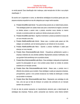 Celestino Vaz Tomás
                            Universidade São Tomás de Moçambique
na venda pessoal. Essa classificação não é estanque, cada mercado-alvo irá ditar a sua própria
classificação. [3]
               P   P




De acordo com Longenecker e outros, as alternativas estratégicas de produtos gerais para uma
pequena empresa enquadram-se nas oito categorias que a seguir serão expostas.

    a) Produto Inicial/Mercado Inicial - Faz parte da fase pioneira de um determinado produto.
         Três estratégias podem ser usadas nesse caso para o crescimento do negócio: convencer
         os clientes actuais a usarem mais o produto; encontrar novos clientes no mesmo
         mercado; os produtos podem ser usados por clientes actuais para outros fins.
    b) Produto Inicial/Mercado Novo - Significa incrementar o produto já existente na busca de
         um novo mercado como alvo.
    c) Produto Modificado/Mercado Inicial - Nesse caso, o produto pode passar por três
         estágios: ser substituído, sair de maneira gradual ou ser retirado do mix do produto.
    d) Produto Modificado/Mercado Novo - Quando o produto modificado é usado para
         alcançar um novo mercado.
    e) Produto Novo Relacionado/Mercado Inicial - Enquadra-se perfeitamente quando a
         empresa é detentora de uma clientela satisfeita. Representam produtos modificados, mas
         que guardam forte semelhança com os produtos actuais.
    f) Produto Novo Relacionado/Mercado Novo - Essa estratégia é adequada principalmente
         quando há preocupação de que o novo produto possa reduzir as vendas do produto
         existente em um mercado corrente.
    g) Produto Novo Não Relacionado/Mercado Inicial - Nesse caso, o produto novo é
         diferente dos produtos que já existem. Essa estratégia é usada por pequenas empresas,
         principalmente, quando o novo produto encaixa-se nos moldes de distribuição e vendas
         que já existem na empresa.
    h) Produto Novo Não Relacionado/Mercado Novo - Representa uma estratégia de alto
         risco, uma vez que se trata de introduzir um produto não conhecido em um mercado
         também não conhecido. [4]P   P




O ciclo de vida do produto representa um importantíssimo elemento para a determinação de
estratégias das empresas. Pode-se, porém, acrescentar aos mesmos, outros fatores também



                                                                                                 41
 