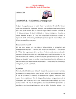 Celestino Vaz Tomás
                    Universidade São Tomás de Moçambique


Estudo de caso




Swatchmobile: É a hora certa para carros pequenos?

Se alguém lhe perguntasse o que um relógio Swatch e um automóvel Mercedes-Benz têm em
comum, você provavelmente responderia: “não muito”. Você poderia até pensar que a pergunta
fosse o início de uma anedota. Afinal, o Swatch é um relógio de moda, descartável, na faixa de 35
a 50 dólares, com peças de plástico e fabricado em linhas de montagem. A Mercedes, ao
contrário, orgulha-se de fabricar os “carros mais bem projetados e construídos do mundo” —
máquinas de grande complexidade, projetadas por engenheiros que não medem esforços nem
dinheiro e tampouco fazem concessões.


Um casamento inverossímil
Bom, tudo isso é verdade, mas , na verdade, a Swiss Corporation for Microeletronics and
Watchmaking Industries (SMH) e a Mercedes-Benz têm uma coisa em comum — o Swatchmobile.
Em 1994, as duas empresas anunciaram que desenvolveriam em conjunto um carro inovador,
subcompacto, económico, projectado para alcançar velocidades de até 150 quilómetros por hora
com um consumo de 30 quilómetros por litro e ao preço de aproximadamente 10 mil dólares. A
idéia por trás dessa joint venture era combinar a experiência e o conhecimento da Mercedes no
projecto e fabricação de automóveis com a experiência e o conhecimento da SMH na micro
tecnologia e na produção automatizada.


Na prancheta
O conceito do Swatchmobile resultou do trabalho de dúzias de engenheiros em jeans e camisetas
que trabalharam sem descanso dentro de uma garagem secreta em Biel, na Suíça. Conceberam
um carro de dois lugares, que combinaria as características de segurança do Mercedes com o
modismo de um relógio Swatch. Além de alcançar altas velocidades com grande economia de
combustível, o Swatchmobile seria 20 por cento menor do que um carro compacto típico –seria
possível estacioná-lo de lado em uma vaga típica de estacionamento! Para que tudo isso se
concretizasse, os engenheiros projetaram um motor de 600cc (centímetros cúbicos) e três




                                                                                              43
 