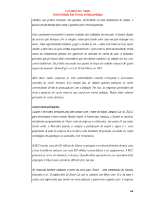 Celestino Vaz Tomás
                    Universidade São Tomás de Moçambique
cilindros, que poderia funcionar com gasolina, electricidade ou uma combinação de ambas, e
pesava um décimo do típico motor à gasolina com a mesma potência.


Esse casamento inverossímil é também resultado das realidades do mercado. A Swatch, depois
do sucesso que alcançou com os relógios, estava procurando outra coisa na qual empregar seu
nome. Tinha experimentado telefones, pagers e óculos de sol — todos sem muito sucesso. Neste
ínterim, a Mercedes viu suas vendas despencarem em 11 por cento no início da década de 90 por
causa da concorrência acirrada dos japoneses no mercado de carros de luxo. A Mercedes
percebeu que precisava atrair compradores que não tinham condições de adquirir um dos seus
carros tradicionais. Ela já tinha anunciado seus planos de lançar um modelo compacto de quatro
lugares denominado “Vision A” por cerca de 18 mil dólares em 1997.


Além disso, muitas empresas do setor automobilístico estavam começando a desenvolver
conceitos de carros menores. Elas temiam que as cidades grandes banissem os carros
convencionais devido às preocupações com a poluição. Por isso, as empresas pretendiam dar
início a projectos de carros menores que causassem menos poluição. Muitas delas estavam
pensando em carros eléctricos.


Carros micro compactos
Swatch e Mercedes formaram uma joint-venture com o nome de Micro Compact Car AG (MCC)
para desenvolver o novo veículo. Nicolas Hayek, o homem que conduziu a Swatch ao sucesso,
inicialmente era proprietário de 49 por cento da empresa e a Mercedes, dos outros 51 por cento.
Desde então, a Mercedes passou a comprar a participação de Hayek e agora é a única
proprietária. A sede da empresa fica em Biel e nela trabalham 80 pessoas. Há ainda um centro
tecnológico em Renningen, na Alemanha, com 170 pessoas.


A MCC investiu cerca de 507 milhões de dólares na pesquisa e no desenvolvimento do novo carro
e seus investidores entraram com mais 507 milhões na nova fábrica e em equipamentos. A MCC
produzirá os carros em Hambach, na França. Quando estiver operando com sua capacidade total,
empregará 2 mil pessoas e produzirá 200 mil carros por ano.


As empresas também mudaram o nome do carro para “Smart” – uma combinação de Swatch,
Mercedes e art. O público-alvo do Smart Car são os solteiros sem filhos entre 18 e 36 anos e
casais com dupla renda que moram em áreas urbanas e querem um segundo carro. A empresa



                                                                                            44
 