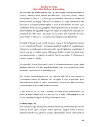 Celestino Vaz Tomás
                    Universidade São Tomás de Moçambique
Os revendedores que queiram distribuir o Smart Car, como ele agora é chamado, terão de investir
cerca de 5 milhões de dólares para abrir um “Smart Centre”. Dessa quantia, cerca de 2 milhões
correspondem ao terreno. A MCC prefere que os revendedores construam suas revendas em
terrenos próximos aos shopping centers de áreas suburbanas. Essas lojas serão torres de vidro
nas quais os revendedores poderão empilhar os carros de cores berrantes na vertical e que
resultarão em marcos visíveis na paisagem e armazenagem conveniente. O revendedor terá um
território exclusivo com capacidade para gerar mil unidades de venda por ano. A expectativa de
crescimento das vendas era de 1 300 unidades por ano até 2001. Com a expectativa de vendas
de mil unidades no primeiro ano, o revendedor precisaria inicialmente de 15 funcionários.


O contrato de franquia é muito parecido com os de franquia de fast-food quanto às restrições
severas no projeto do showroom e no serviço de atendimento ao cliente. Os revendedores que
não cumprem as condições do contrato estão sujeitos a perder rapidamente a sua franquia. O
contrato exige que o revendedor pague à MCC taxas de 72 dólares por cada carro novo e 36 por
carro usado destinadas às campanhas de marketing. Terão de pagar também 42 mil dólares como
suporte à pesquisa de marketing.


Os revendedores terão também de montar centrais de informação sobre os carros em duas outras
localidades diferentes. Uma delas será obrigatoriamente dentro de um aeroporto ou estação
ferroviária, e a segunda, dentro de um shopping center.


Para promover o eventual lançamento do carro na França, a MCC iniciou uma campanha de
‘conscientização nas ruas’ em outubro de 1997, com equipes de promoção distribuindo cartões
onde se lia apenas “Reduza ao máximo”, sem mencionar o nome do carro. Anúncios anteriores
apenas mostravam o carro rodando em ambientes urbanos.


A MCC prevê que, em cinco anos, o revendedor típico terá vendido aproximadamente 18,1
milhões de dólares com lucro bruto de 15 por cento sobre as vendas e retorno líquido de 725 mil
dólares, correspondentes a quatro ou cinco por cento sobre as vendas


O Smart Car alçará vôo?
Nem é preciso dizer que há uma grande quantidade de céticos que não acreditam que um carro
minúsculo, de dois lugares, com quase nenhum espaço para bagagem triunfará no mercado
altamente competitivo dos automóveis. Contudo, outros fabricantes também estão visando ao



                                                                                            46
 