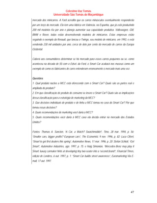 Celestino Vaz Tomás
                      Universidade São Tomás de Moçambique
mercado dos minicarros. A Ford acredita que os carros minúsculos eventualmente responderão
por um terço do mercado. Ela tem uma fábrica em Valência, na Espanha, que já está produzindo
200 mil modelos Ka por ano e planeja aumentar sua capacidade produtiva. Volkswagen, GM,
BMW e Rover, todas estão desenvolvendo modelos de minicarros. Estas empresas estão
seguindo o exemplo da Renault, que lancou o Twingo, seu modelo de minicarro, em 1993, e está
vendendo 230 mil unidades por ano, cerca de dois por cento do mercado de carros da Europa
Ocidental.


Caberá aos consumidores determinar se há mercado para esses carros pequenos ou se, como
aconteceu na década de 50 com o Edsel, da Ford, o Smart Car acabará nos museus como um
exemplo de como os fabricantes de carro entenderam erroneamente o mercado mais uma vez.


Questões
1. Qual produto núcleo a MCC está oferecendo com o Smart Car? Quais são as partes real e
ampliada do produto?
2. Em que classificação de produto de consumo se insere o Smart Car? Quais são as implicações
dessa classificação para a estratégia de marketing da MCC?
3. Que decisões individuais de produto e de linha a MCC tomou no caso do Smart Car? Por que
tomou essas decisões?
4. Quais recomendações de marketing você daria à MCC?
5. Quais recomendações você daria à MCC caso ela decida entrar no mercado dos Estados
Unidos?


Fontes: Thomas A. Sancton, “A Car, a Watch? Swatchmobile!”, Time, 28 mar. 1994, p. 56;
“Smaller cars, bigger profits? European cars”, The Economist, 9 nov. 1996, p. 82; Luca Ciferri,
“Smart to get first dealers this spring”, Automotive News, 11 mar. 1996, p. 20; Stefan Schlott, “Get
Smart”, Automotive Industries, ago. 1997, p. 75; e Haig Simonian, “Mercedes-Benz may play it
Smart: luxury carmaker hints at developing tiny two-seater into a ‘second brand’”, Financial Times,
edição de Londres, 6 out. 1997, p. 1; “Smart Car builds street awareness”, Euromarketing Via E-
mail, 17 out. 1997.




                                                                                                47
 