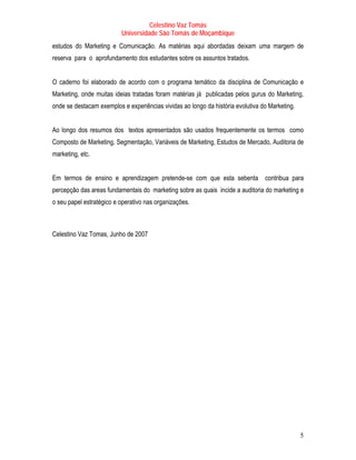 Celestino Vaz Tomás
                          Universidade São Tomás de Moçambique
estudos do Marketing e Comunicação. As matérias aqui abordadas deixam uma margem de
reserva para o aprofundamento dos estudantes sobre os assuntos tratados.


O caderno foi elaborado de acordo com o programa temático da disciplina de Comunicação e
Marketing, onde muitas ideias tratadas foram matérias já publicadas pelos gurus do Marketing,
onde se destacam exemplos e experiências vividas ao longo da história evolutiva do Marketing.


Ao longo dos resumos dos textos apresentados são usados frequentemente os termos como
Composto de Marketing, Segmentação, Variáveis de Marketing, Estudos de Mercado, Auditoria de
marketing, etc.


Em termos de ensino e aprendizagem pretende-se com que esta sebenta              contribua para
percepção das areas fundamentais do marketing sobre as quais incide a auditoria do marketing e
o seu papel estratégico e operativo nas organizações.



Celestino Vaz Tomas, Junho de 2007




                                                                                                5
 