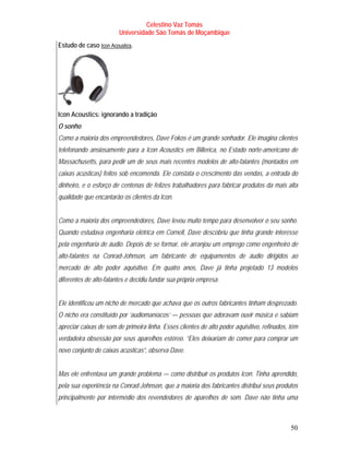 Celestino Vaz Tomás
                         Universidade São Tomás de Moçambique
Estudo de caso Icon Acoustics .
                 T            T




Icon Acoustics: ignorando a tradição
O sonho
Como a maioria dos empreendedores, Dave Fokos é um grande sonhador. Ele imagina clientes
telefonando ansiosamente para a Icon Acoustics em Billerica, no Estado norte-americano de
Massachusetts, para pedir um de seus mais recentes modelos de alto-falantes (montados em
caixas acústicas) feitos sob encomenda. Ele constata o crescimento das vendas, a entrada do
dinheiro, e o esforço de centenas de felizes trabalhadores para fabricar produtos da mais alta
qualidade que encantarão os clientes da Icon.


Como a maioria dos empreendedores, Dave levou muito tempo para desenvolver o seu sonho.
Quando estudava engenharia elétrica em Cornell, Dave descobriu que tinha grande interesse
pela engenharia de áudio. Depois de se formar, ele arranjou um emprego como engenheiro de
alto-falantes na Conrad-Johnson, um fabricante de equipamentos de áudio dirigidos ao
mercado de alto poder aquisitivo. Em quatro anos, Dave já tinha projetado 13 modelos
diferentes de alto-falantes e decidiu fundar sua própria empresa.


Ele identificou um nicho de mercado que achava que os outros fabricantes tinham desprezado.
O nicho era constituído por ‘audiomaníacos’ — pessoas que adoravam ouvir música e sabiam
apreciar caixas de som de primeira linha. Esses clientes de alto poder aquisitivo, refinados, têm
verdadeira obsessão por seus aparelhos estéreo. “Eles deixariam de comer para comprar um
novo conjunto de caixas acústicas”, observa Dave.


Mas ele enfrentava um grande problema — como distribuir os produtos Icon. Tinha aprendido,
pela sua experiência na Conrad-Johnson, que a maioria dos fabricantes distribui seus produtos
principalmente por intermédio dos revendedores de aparelhos de som. Dave não tinha uma



                                                                                              50
 