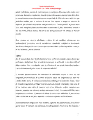 Celestino Vaz Tomás
                        Universidade São Tomás de Moçambique
opinião muito boa a respeito da maioria desses revendedores. Achava que eles muitas vezes
faziam jogo duro com os fabricantes, forçando-os a aceitar margens mais estreitas. Além disso,
os revendedores se concentravam apenas em um punhado de fabricantes bem conhecidos que
produziam modelos para o mercado de massa. Isso impedia o acesso ao mercado de
empresas que oferecessem produtos mais personalizados. E Dave percebia algo que talvez
fosse ainda mais preocupante: os revendedores estabelecidos na praça nem sempre vendiam o
que era melhor para os clientes, mas sim o que quer que tivessem em estoque no mês em
questão.


Dave sonhava em oferecer alto-falantes estéreo de alta qualidade directamente aos
audiomaníacos. Ignorando a rede de revendedores estabelecida e dirigindo-se directamente
aos clientes, Dave poderia evitar os markups dos revendedores e oferecer produtos e serviços
de alta qualidade a preços razoáveis.


O plano
Aos 28 anos de idade, Dave decidiu transformar seus sonhos em realidade. Alguns clientes que
conheciam o trabalho de Dave se entusiasmaram com o sonho dele e investiram 189 mil
dólares na Icon. Com esse dinheiro, mais 10 mil dólares do seu próprio bolso, Dave fundou a
Icon em instalações alugadas, dentro de um parque industrial.


O mercado. Aproximadamente 335 fabricantes de alto-falantes estéreo e caixas de som
competiam por um mercado de 3 bilhões de dólares anuais em componentes de áudio nos
Estados Unidos. Cerca de cem desses fabricantes vendiam para os segmentos médio e baixo
do mercado, responsáveis por 90 por cento do volume do mercado em unidades e por cerca de
50 por cento em valor. Além de concorrer entre si, os fabricantes também competem com
empresas japonesas que oferecem produtos a preços acessíveis. Os restantes 235 fabricantes
competem pelos restantes 10 por cento do volume do mercado em unidades e 50 por cento em
valor — o mercado de alto poder aquisitivo — onde Dave esperava encontrar clientes.


A estratégia de marketing da Icon. Para atender o segmento dos audiomaníacos, Dave oferece
apenas caixas de som com alto-falantes da mais alta qualidade. Desenvolveu dois modelos: o



                                                                                           51
 