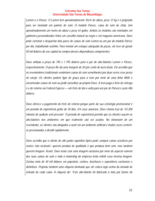 Celestino Vaz Tomás
                       Universidade São Tomás de Moçambique
Lumen e o Parsec. O Lumen tem aproximadamente 45cm de altura, pesa 12 kg e é projetado
para ser montado em painéis de som. O modelo Parsec, caixa de som de chão, tem
aproximadamente um metro de altura e pesa 43 quilos. Ambos os modelos são montados em
gabinetes personalizados feitos em carvalho natural ou negro e em nogueira americana. Dave
pode construir e despachar dois pares de caixas de som Lumen ou um par do modelo Parsec
por dia, trabalhando sozinho. Para montar um estoque adequado de peças, ele teve de gastar
50 mil dólares do seu capital na compra desses dispendiosos componentes.


Dave atribuiu o preço de 795 e 1 795 dólares para o par de alto-falantes Lumen e Parsec,
respectivamente. O preço lhe dá uma margem de 50 por cento de lucro bruto. Ele acredita que
os revendedores tradicionais venderiam caixas de som semelhantes por duas vezes esse preço
no varejo. Os clientes podem ligar de graça para a Icon por meio de uma linha 0800 e
encomendar caixas de som ou pedir conselhos ao próprio Dave. A Icon paga o frete de entrega
e o de retorno via Federal Express — um frete de ida-e-volta para um par de Parsecs custa 486
dólares.


Dave oferece o pagamento do frete de retorno porque parte da sua estratégia promocional é
um período de experiência grátis de 30 dias. Em seus anúncios, Dave chama isso de “43 200
minutos de audição sem pressão”. O período de experiência permite que os clientes ouçam os
alto-falantes nos ambientes em que realmente vão ser usados. No showroom de um
revendedor, os clientes são obrigados a ouvir em um ambiente artificial e muitas vezes sentem-
se pressionados a decidir rapidamente.


Dave acredita que o cliente de alto poder aquisitivo típico pode comprar caixas acústicas por
razões ‘não racionais’: querem produto de qualidade e que produza bom som, mas também
querem imagem. Assim, Dave tenta criar uma imagem exclusiva por meio do aspecto externo
das suas caixas de som e todo o marketing da empresa tenta refletir essa mesma imagem.
Gastou mais de 40 mil dólares em papelaria, cartões, brochuras e expositores exclusivos e
distintivos. Projetou também uma etiqueta laminada que ele coloca logo acima da tomada de
entrada de cada caixa. A etiqueta diz: “Este alto-falante foi fabricado a mão por [nome do




                                                                                           52
 