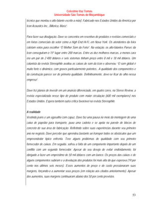 Celestino Vaz Tomás
                         Universidade São Tomás de Moçambique
técnico que montou o alto-falante escrito a mão]. Fabricado nos Estados Unidos da América por
Icon Acoustics Inc., Billerica, Mass”.


Para fazer sua divulgação, Dave se concentra em resenhas de produtos e revistas comerciais e
em feiras comerciais do setor como a High End Hi-Fi, em Nova York. Os atendentes da feira
coletam votos para escolher “O Melhor Som da Feira”. Na votação, os alto-falantes Parsec da
Icon conseguiram o 15º lugar entre 200 marcas. Entre as dez melhores marcas, a menos cara
era um par de 2 400 dólares e seis sistemas tinham preço entre 8 mil e 18 mil dólares. Um
colunista da revista Stereophile avaliou as caixas de som da Icon e observou: “O som global é
muito forte e dinâmico, com graves particularmente potentes.. A qualidade dos componentes e
da construção parece ser de primeira qualidade. Definitivamente, deve-se ficar de olho nessa
empresa”.


Dave fez planos de investir em um anúncio diferenciado, em quatro cores, na Stereo Review, a
revista especializada nesse tipo de produto com maior circulação (600 mil exemplares) nos
Estados Unidos. Espera também outra crítica favorável na revista Stereophile.


A realidade
Vestindo jeans e um agasalho com capuz, Dave faz uma pausa no meio da montagem de uma
caixa de papelão para transporte, puxa uma cadeira e se apóia na parede de blocos de
concreto de sua área de fabricação. Refletindo sobre suas experiências durante seu primeiro
ano no negócio, Dave percebe que aprendeu bastante ao transpor todos os obstáculos que um
empreendedor típico enfrenta. Teve alguns problemas de qualidade com seu primeiro
fornecedor de caixas. Em seguida, sofreu a falta de um componente importante depois de um
conflito com um segundo fornecedor. Apesar do seu desejo de evitar endividamento, foi
obrigado a fazer um empréstimo de 50 mil dólares com um banco. Os preços das caixas e de
alguns componentes subiram e a devolução dos produtos foi mais alta do que esperava (19 por
cento nos últimos seis meses). Esses aumentos de preço e de custo pressionaram suas
margens, forçando-o a aumentar seus preços (em relação aos citados anteriormente). Apesar
dos aumentos, suas margens continuaram abaixo dos 50 por cento previstos.




                                                                                          53
 
