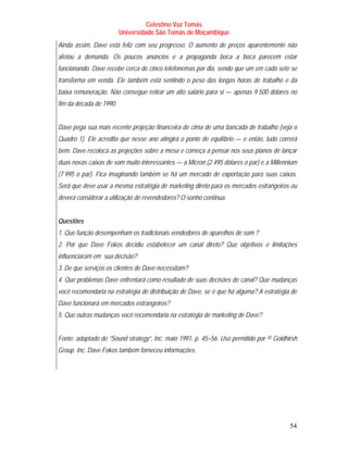 Celestino Vaz Tomás
                         Universidade São Tomás de Moçambique
Ainda assim, Dave está feliz com seu progresso. O aumento de preços aparentemente não
afetou a demanda. Os poucos anúncios e a propaganda boca a boca parecem estar
funcionando. Dave recebe cerca de cinco telefonemas por dia, sendo que um em cada sete se
transforma em venda. Ele também está sentindo o peso das longas horas de trabalho e da
baixa remuneração. Não consegue retirar um alto salário para si — apenas 9 500 dólares no
fim da década de 1990.


Dave pega sua mais recente projeção financeira de cima de uma bancada de trabalho (veja o
Quadro 1). Ele acredita que nesse ano atingirá o ponto de equilíbrio — e então, tudo correrá
bem. Dave recoloca as projeções sobre a mesa e começa a pensar nos seus planos de lançar
duas novas caixas de som muito interessantes — a Micron (2 495 dólares o par) e a Millennium
(7 995 o par). Fica imaginando também se há um mercado de exportação para suas caixas.
Será que deve usar a mesma estratégia de marketing direto para os mercados estrangeiros ou
deverá considerar a utilização de revendedores? O sonho continua.


Questões
1. Que função desempenham os tradicionais vendedores de aparelhos de som ?
2. Por que Dave Fokos decidiu estabelecer um canal direto? Que objetivos e limitações
influenciaram em sua decisão?
3. De que serviços os clientes de Dave necessitam?
4. Que problemas Dave enfrentará como resultado de suas decisões de canal? Que mudanças
você recomendaria na estratégia de distribuição de Dave, se é que há alguma? A estratégia de
Dave funcionará em mercados estrangeiros?
5. Que outras mudanças você recomendaria na estratégia de marketing de Dave?


Fonte: adaptado de “Sound strategy”, Inc. maio 1991, p. 45–56. Uso permitido por © Goldhirsh
Group. Inc. Dave Fokos também forneceu informações.




                                                                                         54
 