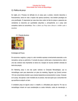 Celestino Vaz Tomás
                           Universidade São Tomás de Moçambique

C)- Politica de preço

Do inglês price. Processo de definição de um preço para o produto, incluindo descontos e
financiamentos, tendo em vista o impacto não apenas económico, mas também psicológico de
uma precificação. O responsável por essa área deve cuidar da lista de preços e passa-lás aos
vendedores os descontos por quantidades adquiridas e, principalmente, se o preço será
competitivo diante da concorrência. Para o cliente seu Preço deve oferecer o melhor custo e
benefício.



         C.1. Fixação do preço




Estratégias de Preços

Em economia e negócios, o preço é o valor monetário expresso numericamente associado a uma
mercadoria, serviço ou património. O conceito de preço é central para a macroeconomia, onde é
uma das variáveis mais importantes na teoria de a locação de recursos (também chamada de
teoria dos preços).

Em Marketing preço é uma das quatro variáveis no Composto Mercadológico, que os
     T         T




mercadólogos usam para desenvolver um plano de marketing. Segundo Jay Conrad Levinson
                                                                        T                   T




14% dos consumidores decidem suas compras baseando-se exclusivamente no preço. Computa-
se no preço, não apenas o valor monetário de um produto, mas tudo aquilo que o consumidor tem
que sacrificar ao adquirir um bem.

O verdadeiro preço de alguma coisa é o trabalho e a dificuldade para adquirí-la. Por isso os
mercadólogos incluem em suas considerações os custos indirectos, custos de manutenção, a




                                                                                          55
 
