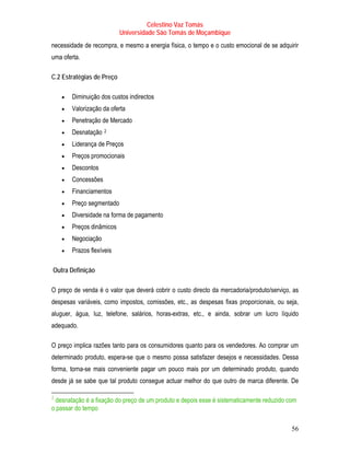 Celestino Vaz Tomás
                                     Universidade São Tomás de Moçambique
necessidade de recompra, e mesmo a energia física, o tempo e o custo emocional de se adquirir
uma oferta.

C.2 Estratégias de Preço

          •   Diminuição dos custos indirectos
          •   Valorização da oferta
          •   Penetração de Mercado
          •   Desnatação    2
                           TP   PT




          •   Liderança de Preços
          •   Preços promocionais
          •   Descontos
          •   Concessões
          •   Financiamentos
          •   Preço segmentado
          •   Diversidade na forma de pagamento
          •   Preços dinâmicos
          •   Negociação
          •   Prazos flexíveis

     Outra Definição

O preço de venda é o valor que deverá cobrir o custo directo da mercadoria/produto/serviço, as
despesas variáveis, como impostos, comissões, etc., as despesas fixas proporcionais, ou seja,
aluguer, água, luz, telefone, salários, horas-extras, etc., e ainda, sobrar um lucro líquido
adequado.

O preço implica razões tanto para os consumidores quanto para os vendedores. Ao comprar um
determinado produto, espera-se que o mesmo possa satisfazer desejos e necessidades. Dessa
forma, torna-se mais conveniente pagar um pouco mais por um determinado produto, quando
desde já se sabe que tal produto consegue actuar melhor do que outro de marca diferente. De

2
TP   PTdesnatação é a fixação do preço de um produto e depois esse é sistematicamente reduzido com
     o passar do tempo

                                                                                                56
 