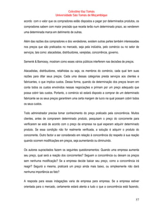 Celestino Vaz Tomás
                            Universidade São Tomás de Moçambique
acordo com o valor que os compradores estão dispostos a pagar por determinados produtos, os
compradores sabem com maior precisão que receita terão num determinado prazo, ao venderem
uma determinada marca em detrimento de outras.

Além das razões dos compradores e dos vendedores, existem outras partes também interessadas
nos preços que são praticados no mercado, seja pela indústria, pelo comércio ou no setor de
serviços, tais como: atacadistas, distribuidores, varejistas, concorrência, governo.

Semenik & Bamossy, mostram como esses vários públicos interferem nas decisões de preços.

Atacadistas, distribuidores, retalhistas ou seja, os membros do comércio, cada qual tem suas
razões para ditar seus preços. Cada uma dessas categorias presta serviços aos clientes e
fabricantes, o que implica custos. Dessa forma, quando da determinação dos preços levam em
conta todos os custos envolvidos nessas negociações e primam por um preço adequado que
possa cobrir tais custos. Portanto, o comércio só estará disposto a comprar de um determinado
fabricante se os seus preços garantirem uma certa margem de lucro na qual possam cobrir todos
os seus custos.   P   P




Todo administrador precisa tomar conhecimento do preço praticado pela concorrência. Muitos
clientes, antes de comprarem determinado produto, pesquisam o preço do concorrente para
verificarem se está de acordo com o preço da empresa na qual esperam adquirir determinado
produto. Se essa condição não for realmente verificada, a solução é adquirir o produto do
concorrente. Outro factor a ser considerado em relação à concorrência diz respeito à sua reação
quando ocorrem modificações em preços, seja aumentando ou diminuindo.

Os autores supracitados fazem os seguintes questionamentos: Quando uma empresa aumenta
seu preço, qual será a reação dos concorrentes? Seguem a concorrência ou deixam os preços
sem nenhuma modificação? Se a empresa decide baixar seu preço, como a concorrência irá
reagir? Seguirá a mesma, praticará um preço ainda mais baixo, ou simplesmente não dará
nenhuma importância ao fato?

A resposta para essas indagações varia de empresa para empresa. Se a empresa estiver
orientada para o mercado, certamente estará atenta a tudo o que a concorrência está fazendo,



                                                                                            57
 