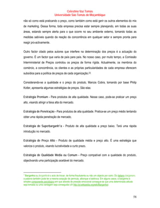 Celestino Vaz Tomás
                                            Universidade São Tomás de Moçambique
não só como está praticando o preço, como também como está gerir os outros elementos do mix
     de marketing. Dessa forma, toda empresa precisa estar sempre planejando, em todas as suas
     áreas, estando sempre alerta para o que ocorre no seu ambiente externo, tomando todas as
     medidas sabíveis quando da reação da concorrência em qualquer setor e sempre pronta para
     reagir pro-activamente.   P   P




Outro factor citado pelos autores que interfere na determinação dos preços é a actuação do
     governo. É um factor que varia de país para país. No nosso caso, por muito tempo, a Comissão
     Interministerial de Preços controlou os preços de forma rígida. Actualmente, os membros do
     comércio, a concorrência, os clientes e as próprias particularidades de cada empresa oferecem
     subsídios para a política de preços de cada organização. [3]   P   P




     Considerando-se a qualidade e o preço do produto, Marcos Cobra, tomando por base Philip
     Kotler, apresenta algumas estratégias de preços. São elas:

     Estratégia Premium - Para produtos de alta qualidade. Nesse caso, pode-se praticar um preço
     alto, visando atingir a faixa alta do mercado.

     Estratégia de Penetração - Para produtos de alta qualidade. Pratica-se um preço médio tentando
     obter uma rápida penetração de mercado.

     Estratégia de Superbarganh 3 a - Produto de alta qualidade a preço baixo. Terá uma rápida
                                               TP   PT




     introdução no mercado.

     Estratégia de Preço Alto - Produto de qualidade média e preço alto. É uma estratégia que
     valoriza o produto, visando lucratividade a curto prazo.

     Estratégia de Qualidade Média ou Comum - Preço compatível com a qualidade do produto,
     objectivando uma participação aceitável do mercado.



3
TPBarganha ou berganha é o acto de trocar, de forma fraudulenta ou não um objecto por outro. Do italiano barganare,
     PT                                                                                         TU     UT




a palavra também pode ter a mesma acepção de permuta, alborque e baldroca. Em alguns casos, a barganha é
simples componente psicológico em que através de pressão emocional consegue-se que uma determinada atitude
            TU                         UT




seja tomada ou uma vantagem seja conseguida (cfr http://pt.wikipedia.org/wiki/Barganha)
                                                         TU                           UT




                                                                                                                58
 