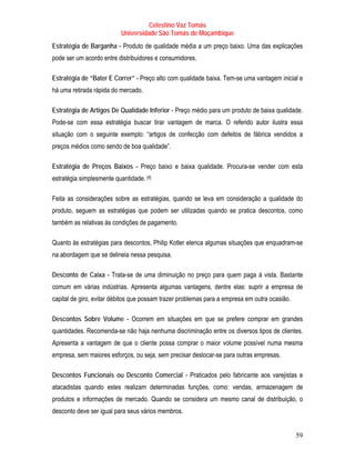 Celestino Vaz Tomás
                           Universidade São Tomás de Moçambique
Estratégia de Barganha - Produto de qualidade média a um preço baixo. Uma das explicações
pode ser um acordo entre distribuidores e consumidores.

Estratégia de “Bater E Correr” - Preço alto com qualidade baixa. Tem-se uma vantagem inicial e
há uma retirada rápida do mercado.

Estratégia de Artigos De Qualidade Inferior - Preço médio para um produto de baixa qualidade.
Pode-se com essa estratégia buscar tirar vantagem de marca. O referido autor ilustra essa
situação com o seguinte exemplo: “artigos de confecção com defeitos de fábrica vendidos a
preços médios como sendo de boa qualidade”.

Estratégia de Preços Baixos - Preço baixo e baixa qualidade. Procura-se vender com esta
estratégia simplesmente quantidade. [4]
                                     P   P




Feita as considerações sobre as estratégias, quando se leva em consideração a qualidade do
produto, seguem as estratégias que podem ser utilizadas quando se pratica descontos, como
também as relativas às condições de pagamento.

Quanto às estratégias para descontos, Philip Kotler elenca algumas situações que enquadram-se
na abordagem que se delineia nessa pesquisa.

Desconto de Caixa - Trata-se de uma diminuição no preço para quem paga à vista. Bastante
comum em várias indústrias. Apresenta algumas vantagens, dentre elas: suprir a empresa de
capital de giro, evitar débitos que possam trazer problemas para a empresa em outra ocasião.

Descontos Sobre Volume - Ocorrem em situações em que se prefere comprar em grandes
quantidades. Recomenda-se não haja nenhuma discriminação entre os diversos tipos de clientes.
Apresenta a vantagem de que o cliente possa comprar o maior volume possível numa mesma
empresa, sem maiores esforços, ou seja, sem precisar deslocar-se para outras empresas.

Descontos Funcionais ou Desconto Comercial - Praticados pelo fabricante aos varejistas e
atacadistas quando estes realizam determinadas funções, como: vendas, armazenagem de
produtos e informações de mercado. Quando se considera um mesmo canal de distribuição, o
desconto deve ser igual para seus vários membros.


                                                                                               59
 