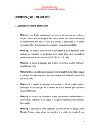 Celestino Vaz Tomás
                          Universidade São Tomás de Moçambique



COMUNICAÇÃO E MARKETING

1. Evolução do Conceito de Marketing



   •   Marketing é uma função organizacional e um conjunto de processos que envolvem a
       criação, a comunicação e a entrega de valor para os clientes, bem como a administração
       do relacionamento com eles, de modo que beneficie a organização e seu público
       interessado. (AMA - American Marketing Association - Nova definição de 2005).

   •   Marketing é um processo social por meio do qual pessoas e grupos de pessoas obtêm
       aquilo de que necessitam e o que desejam com a criação, oferta e livre negociação de
       produtos e serviços de valor com outros (KOTLER e KELLER, 2006).

   •   Marketing é a entrega de satisfação para o cliente em forma de benefício (KOTLER e
       ARMSTRONG, 1999).

   •   Marketing são as actividades sistemáticas de uma organização humana voltadas à busca
       e realização de trocas para com o seu meio ambiente, visando benefícios específicos
       (RICHERS, 1986).

   •   Marketing é o conjunto de operações que envolvem a vida do produto, desde a
       planificação de sua produção até o momento em que é adquirido pelo consumidor
       (Dicionário Michaelis).

   •   Marketing é o conjunto de estratégias e acções que provêem o desenvolvimento, o
       lançamento e a sustentação de um produto ou serviço no mercado consumidor (Dicionário
       Novo Aurélio).

   •   Marketing se observada de forma pragmática, a palavra assume sua tradução literal:
       Mercado. Pode-se, então, afirmar que Marketing é o estudo do mercado. É uma



                                                                                           6
 