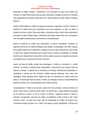 Celestino Vaz Tomás
                           Universidade São Tomás de Moçambique
Descontos de Baixa Estação - Representam uma diminuição no preço para aqueles que
compram um determinado produto fora de época. Apresenta a vantagem de promover à empresa
certa regularidade na produção durante todo o ano. Muito utilizado por hotéis, motéis e empresas
aéreas. [5]
        P   P




Quanto à administração do crédito em pequenas empresas, Longenecker e outros [6] mostram os
                                                                                    P   P




benefícios do crédito tanto para compradores como para vendedores: os tipos de crédito, a
decisão de vender a crédito, fatores que afetam a decisão de crédito, dentre outros pertinentes à
actividade de crédito. Seguem alguns comentários sobre alguns desses itens, que se enquadram
mais nos objetivos dessa pesquisa, baseando-se na visão dessa obra.

Dentre os benefícios do crédito para compradores, os autores supracitados consideram os
seguintes: permitir que os clientes satisfaçam seus desejos e necessidades, sem terem qualquer
preocupação presente com o pagamento; qualidade do serviço, seja no atendimento, seja na troca
de algum item; registros importantes para compras futuras. Já para os vendedores, os principais
benefícios são: relacionamento mais próximo entre os clientes; os picos e as quedas de venda são
amenizados já que a compra pode ser feita o mês todo.

Quanto aos tipos de crédito, existem duas abordagens, o crédito ao consumidor e o crédito
comercial. O primeiro é praticado pelos comerciantes a consumidores que compram para uso
pessoal ou familiar. O segundo tipo é concedido por empresas não-financeiras (fabricantes ou
atacadistas) a clientes que são empresas. Existem algumas diferenças entre essas duas
abordagens. Essas diferenças dizem respeito aos tipos de instrumentos de crédito usados por
cada um, às fontes para financiar valores a receber, às condições de venda e à disponibilidade de
garantia de crédito, que é concedida apenas para crédito comercial.

Considerando-se o crédito ao consumidor, existem três tipos principais: conta de cobrança em
aberto, conta a prazo e conta de crédito rotativo. No primeiro tipo, o cliente através da aquisição
de um produto ou serviço, no ato da compra, só efectua o pagamento quando o mesmo é
facturado. O pagamento, nesse tipo de crédito, de preferência, é feito no final do mês, sendo
permitido, porém, um prazo mais longo. Não há necessidade de entrada. No segundo tipo,
normalmente exige-se entrada, com o saldo a ser pago em tempo especificado. O terceiro tipo



                                                                                                60
 