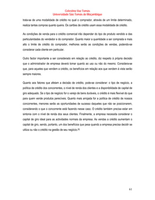 Celestino Vaz Tomás
                            Universidade São Tomás de Moçambique
trata-se de uma modalidade de crédito no qual o comprador, através de um limite determinado,
realiza tantas compras quanto queira. Os cartões de crédito usam essa modalidade de crédito.

As condições de venda para o crédito comercial irão depender do tipo de produto vendido e das
particularidades do vendedor e do comprador. Quanto maior a quantidade a ser comprada e mais
alto o limite de crédito do comprador, melhores serão as condições de vendas, podendo-se
considerar cada cliente em particular.

Outro factor importante a ser considerado em relação ao crédito, diz respeito à própria decisão
que o administrador de empresa deverá tomar quanto ao uso ou não do mesmo. Considera-se
que, para aqueles que vendem a crédito, os benefícios em relação aos que vendem à vista serão
sempre maiores.

Quanto aos fatores que afetam a decisão de crédito, pode-se considerar: o tipo de negócio, a
política de crédito dos concorrentes, o nível de renda dos clientes e a disponibilidade de capital de
giro adequado. Se o tipo de negócio for o varejo de bens duráveis, o crédito é mais flexível do que
para quem vende produtos perecíveis. Quanto mais arrojada for a política de crédito de nossos
concorrentes, menores serão as oportunidades de sucesso daqueles que não se posicionarem,
considerando o que o concorrente está fazendo nesse caso. O crédito também precisa estar em
sintonia com o nível de renda dos seus clientes. Finalmente, a empresa necessita considerar o
capital de giro ideal para as actividades normais da empresa. As vendas a crédito aumentam o
capital de giro, sendo, portanto, um dos benefícios que pesa quando a empresa precisa decidir se
utiliza ou não o crédito na gestão de seu negócio. [9]
                                                    P   P




                                                                                                  61
 