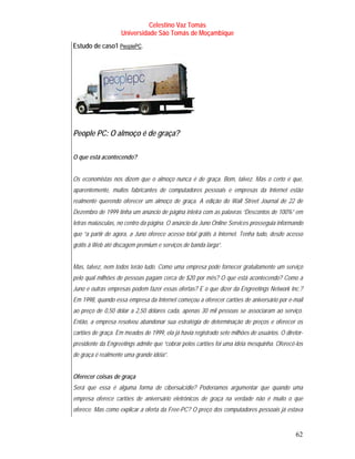Celestino Vaz Tomás
                       Universidade São Tomás de Moçambique
Estudo de caso1 PeoplePC .
                   T         T




People PC: O almoço é de graça?

O que está acontecendo?


Os economistas nos dizem que o almoço nunca é de graça. Bom, talvez. Mas o certo é que,
aparentemente, muitos fabricantes de computadores pessoais e empresas da Internet estão
realmente querendo oferecer um almoço de graça. A edição do Wall Street Journal de 22 de
Dezembro de 1999 tinha um anúncio de página inteira com as palavras “Descontos de 100%” em
letras maiúsculas, no centro da página. O anúncio da Juno Online Services prosseguia informando
que “a partir de agora, a Juno oferece acesso total grátis à Internet. Tenha tudo, desde acesso
grátis à Web até discagem premium e serviços de banda larga”.


Mas, talvez, nem todos terão tudo. Como uma empresa pode fornecer gratuitamente um serviço
pelo qual milhões de pessoas pagam cerca de $20 por mês? O que está acontecendo? Como a
Juno e outras empresas podem fazer essas ofertas? E o que dizer da Engreetings Network Inc.?
Em 1998, quando essa empresa da Internet começou a oferecer cartões de aniversário por e-mail
ao preço de 0,50 dólar a 2,50 dólares cada, apenas 30 mil pessoas se associaram ao serviço.
Então, a empresa resolveu abandonar sua estratégia de determinação de preços e oferecer os
cartões de graça. Em meados de 1999, ela já havia registrado sete milhões de usuários. O diretor-
presidente da Engreetings admite que “cobrar pelos cartões foi uma idéia mesquinha. Oferecê-los
de graça é realmente uma grande idéia”.


Oferecer coisas de graça
Será que essa é alguma forma de cibersuicídio? Poderíamos argumentar que quando uma
empresa oferece cartões de aniversário eletrônicos de graça na verdade não é muito o que
oferece. Mas como explicar a oferta da Free-PC? O preço dos computadores pessoais já estava


                                                                                              62
 