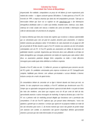 Celestino Vaz Tomás
                     Universidade São Tomás de Moçambique
despencando. Na realidade, computadores ao preço de mil dólares já eram responsáveis pela
maioria das vendas — e alguns custavam apenas 500 dólares. E então apareceu a Free-PC. Em
fevereiro de 1999, a empresa anunciou que daria dez mil computadores pessoais. Tudo que os
interessados tinham que fazer era se registrar no site www.freepc.com e dar informações
                                                         T               T




demográficas detalhadas sobre si e sobre suas famílias, incluindo nome, endereço, sexo, idade,
endereço de e-mail, estado civil, marcas e modelos dos carros da família e informações sobre
estilo de vida baseadas em uma lista de 26 categorias.


A empresa informou que faria uma revisão dos registros que recebesse e deixava subentendido
que os selecionaria para criar um pool de usuários atraentes para anunciantes. A empresa
também anunciou que planejava cobrar 10 mil dólares de cada anunciante de um grupo de 200
por um período de 90 dias durante o qual a Free-PC enviaria seus anúncios aos dez mil sortudos
contemplados com um PC. A Free-PC garantiu aos anunciantes um milhão de impressões de
publicidade durante o período. Argumentou que forneceria alvos reais utilizando os 60 tipos de
dados demográficos que conseguiu, juntamente com dados de resposta para cada variável. Além
disso, as anunciantes poderiam divulgar fortes campanhas na mídia e testar diferentes
mensagens para avaliar quais delas obtinham as melhores respostas.


Quando a Free-PC abriu seu site, 1,2 milhão de pessoas se registraram para concorrer aos dez
mil PCs grátis. Os candidatos selecionados pela empresa receberam um PC ComapqPresario
completo, habilitado para Internet, com software pré-instalado e acesso ilimitado à Internet,
inclusive serviços de e-mail e de apoio técnico.


Os consumidores tinham de concordar em se ligar à Internet durante dez horas por mês, no
mínimo. Se não cumprissem essa condição, a Free-PC solicitaria que devolvessem seus PCs.
Sempre que os agraciados navegavam pela Internet, aparecia do lado direito e na parte de baixo
das telas dos monitores, uma barra que ocupava cerca de 40 por cento do total da tela,
apresentando anúncios e outras mensagens de marketing. A empresa declarou que a rede Free-
PC era a primeira rede de marketing pessoal dirigido que funcionava com a permissão dos
consumidores. O site da Free-PC explicava que, por possuir tantas informações, “vocês nos
ajudarão a garantir que os anúncios e serviços que aparecem na pequena moldura ao redor da
tela são relevantes para vocês. E, da mesma maneira que vocês não gostam de perder tempo
com anúncios sem sentido, os anunciantes não querem desperdiçar dinheiro apresentando
anúncios a pessoas que não estão interessadas em seus produtos”.



                                                                                           63
 