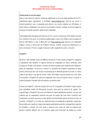 Celestino Vaz Tomás
                    Universidade São Tomás de Moçambique


Embarcando no trem da alegria
Mais de uma dúzia de empresas embarcou rapidamente no trem da alegria gratuito da Free-PC,
adicionando alguns ingredientes. A Enchilada ( www.enchilada.com ) ofereceu um acesso à
                                                      T                   T




Internet juntamente com o computador para oferecer seu ‘serviço completo’ por 399 dólares. A
oferta incluía o computador e três anos de acesso grátis à Internet. Contudo, era preciso pagar um
extra por um monitor, garantia e apoio técnico continuado.


A InterSquid (www.intersquid.com) ofereceu um PC e acesso à Internet por 29,95 dólares mensais
com contrato de três anos. Os assinantes podiam pagar a prazo com cheque e juros ou pagar um
total de 900 dólares à vista. A MyFreePC.com ( www.myfreepc.com ) ofereceu um computador
                                                  T                   T




simples e acesso à Internet por 26,79 dólares mensais. Contudo, era preciso comprometer-se a
usar o serviço por 19 meses e pagar à vista para evitar o pagamento a prazo, com juros.


PeoplePC


No fim de 1999, Nicholas Grouf, um MBA de Harvard de 31 anos, lançou a PeoplePC e adicionou
o ingrediente mais moderno. A empresa oferecia um computador de marca conhecida, como
Compaq ou Toshiba, com monitor e serviços de Internet providos pela UUNet da MCI Worldcom.
Além do computador e do acesso à Internet, os assinantes da PeoplePC dispunham de apoio
técnico 24 horas por dia e até serviços de manutenção em domicílio quando necessário. É a única
empresa que oferece esse tipo de serviço. Cobra 24,95 dólares mensais durante três anos. Após
esse período, a PeoplePC lhe dará um computador novo caso você queira renovar o contrato. A
empresa planejou conseguir 400 mil assinantes na primeira onda.


O plano da PeoplePC é diferente do plano da Free-PC. O programa da PeoplePC requer apenas
uma quantidade mínima de informações pessoais como parte do processo de registro. Em
segundo lugar, a PeoplePC não usará um modelo de negócio apoiado por anúncios. Ou seja, não
solicitará que os compradores devotem uma parte do espaço das suas telas a anúncios nem
condicionará sua oferta à presença on-line durante um determinado número de horas por mês. Ao
contrário, a PeoplePC se vê como um modelo baseado em participantes registrados, modelo que
lhe permitirá usar o poder de compra dos próprios participantes para lhes conseguir bons negócios
em produtos e serviços. De certo modo, a empresa serve como um clube de compras pela
Internet. Ganhará dinheiro com as comissões pagas pelo fornecedor do produto ou serviço



                                                                                               64
 