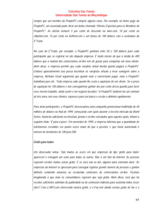 Celestino Vaz Tomás
                    Universidade São Tomás de Moçambique
sempre que um membro da PeoplePC comprar alguma coisa. Por exemplo: na home page da
PeoplePC, um associado pode clicar um botão chamado “Ofertas Especiais para os Membros da
PeoplePC”. As ofertas incluem 5 por cento de desconto na wine.com, 10 por cento na
chipshot.com, 15 por cento na Ashford.com e um bônus de 100 dólares com a assinatura da
E*Trade.


No caso da E*Trade, por exemplo, a PeoplePC ganhará entre 50 e 100 dólares para cada
participante que se registrar no site daquela empresa. É muito menos do que a média de 400
dólares que a maioria dos comerciantes on-line tem de gastar para conquistar um novo cliente.
Além disso, a empresa permite que cada varejista virtual decida quanto pagará à PeoplePC.
Embora aparentemente isso possa incentivar os varejistas virtuais a levar vantagem sobre a
empresa, Nicholas Grouf argumenta que quanto mais o comerciante pagar, mais a PeoplePC
trabalhará para ele. “Toda empresa sabe quanto lhe custa a aquisição de um cliente. Se o preço
de aquisição for 100 dólares e nós conseguirmos ganhar dez por cento dessa quantia para fazer
esse mesmo trabalho, ainda assim é um negócio lucrativo.” A PeoplePC também faz um contrato
de três anos com seus clientes, repassa-o para um banco e recebe o dinheiro rapidamente.


Para atrair participantes, a PeoplePC desencadeou uma campanha promocional multimídia de 40
milhões de dólares no final de 1999, começando com spots durante o terceiro intervalo da World
Series. Anúncios adicionais na televisão, jornais e on-line veiculados após aqueles spots, tinham o
seguinte título: “É para o povo”. Em novembro de 1999, a empresa informou que a quantidade de
telefonemas recebidos era quatro vezes maior do que a prevista, e que havia aumentado o
número de atendentes de 100 para 500.


Grátis para todos


Um observador notou: “São muitas as vezes em que empresas do tipo ‘grátis para todos’
aparecem e estragam um setor para todas as outras. Mas é um fato da Internet: As pessoas
esperam receber muitas coisas grátis. E se você não as der, alguma outra estreante dará”. As
empresas da Internet se apressam para conseguir registrar grande número de pessoas e ganhar
dinheiro vendendo anúncios ou recebendo comissões de comerciantes on-line. Ficamos
imaginando o que mais os consumidores esperam que seja grátis. Além disso, será que há
receitas suficientes advindas de publicidade ou de comissões indiretas para sustentar todos esses
sites? Com o MP3.com oferecendo música grátis, o e-Fax.com dando serviço grátis de fax e o



                                                                                                65
 