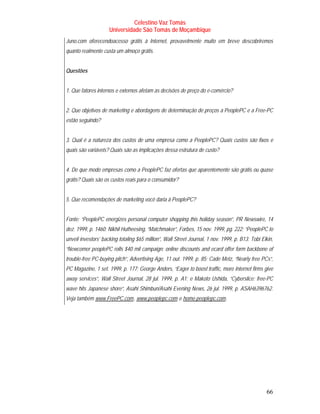 Celestino Vaz Tomás
                     Universidade São Tomás de Moçambique
Juno.com oferecendoacesso grátis à Internet, provavelmente muito em breve descobriremos
quanto realmente custa um almoço grátis.


Questões


1. Que fatores internos e externos afetam as decisões de preço do e-comércio?


2. Que objetivos de marketing e abordagens de determinação de preços a PeoplePC e a Free-PC
estão seguindo?


3. Qual é a natureza dos custos de uma empresa como a PeoplePC? Quais custos são fixos e
quais são variáveis? Quais são as implicações dessa estrutura de custo?


4. De que modo empresas como a PeoplePC faz ofertas que aparentemente são grátis ou quase
grátis? Quais são os custos reais para o consumidor?


5. Que recomendações de marketing você daria à PeoplePC?


Fonte: “PeoplePC energizes personal computer shopping this holiday season”, PR Newswire, 14
dez. 1999, p. 1460; Nikhil Hutheesing, “Matchmaker”, Forbes, 15 nov. 1999, pg. 222; “PeoplePC to
unveil investors’ backing totaling $65 million”, Wall Street Journal, 1 nov. 1999, p. B13; Tobi Elkin,
“Newcomer peoplePC rolls $40 mil campaign: online discounts and ecard offer form backbone of
trouble-free PC-buying pitch”, Advertising Age, 11 out. 1999, p. 85; Cade Metz, “Nearly free PCs”,
PC Magazine, 1 set. 1999, p. 177; George Anders, “Eager to boost traffic, more Internet firms give
away services”, Wall Street Journal, 28 jul. 1999, p. A1; e Makoto Ushida, “Cyberslice: free-PC
wave hits Japanese shore”, Asahi Shimbun/Asahi Evening News, 26 jul. 1999, p. ASAH6396762.
Veja também www.FreePC.com , www.peoplepc.com e home.peoplepc.com .
              T                  T   T                T   T                   T




                                                                                                  66
 