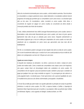 Celestino Vaz Tomás
                    Universidade São Tomás de Moçambique


Além do crescimento da demanda para carros usados, a oferta também aumentou. Para incentivar
os consumidores a comprar automóveis novos, muitos fabricantes e revendedores abriram mão de
programas de leasing que permitem que os consumidores usem carros novos e os devolvam após
dois ou três anos. Os revendedores, então, revendem os carros usados. Além disso, o
crescimento do negócio de aluguer de carros resultou no crescimento da oferta devido à
renovação periódica das frotas das locadoras.


E mais, embora anteriormente fosse difícil conseguir financiamento para carros usados, bancos e
financiadoras estão oferecendo financiamento para carros usados com taxas de juros apenas
ligeiramente mais altas do que as cobradas para carros novos. Enquanto anteriormente os
financiadores julgavam que o risco de crédito para compradores de carros usados era mais alto,
atualmente são os compradores de carros novos que apresentam uma taxa mais alta de
inadimplência.


Por fim, os revendedores podem conseguir um lucro líquido mais alto na venda de carros usados.
Um recente levantamento indicou que a venda de um carro usado produzia um lucro médio de 265
dólares em contraposição a um lucro de 130 para um carro novo.


Ligada aos novos tempos
A despeito das mudanças na demanda e na oferta, o processo de venda e compra de carros
usados não mudou muito. Como a maioria dos consumidores não compra carros com freqüência,
eles quase sempre ficam em desvantagem diante dos vendedores de carros usados. Os
consumidores têm de negociar o preço do automóvel usado e também o preço que o vendedor vai
pagar por qualquer troca que esteja envolvida no negócio. E se preocupam por não saberem se
estão pagando muito e recebendo pouco. Ficam apreensivos com a possível qualidade do carro.
O resultado desse processo são clientes atormentados, preocupados e insatisfeitos.


A Circuit City acredita que pode mudar esse quadro aplicando os princípios do varejo de aparelhos
eletrônicos à venda de carros usados. Em 1993, a empresa fundou a CarMax, a Superloja do
Automóvel (Auto Superstore) para pôr em prática a sua proposta. Abriu sua primeira loja CarMax
em Richmond, Virgínia, e uma segunda em Raleigh, Carolina do Norte, em 1994.




                                                                                              68
 