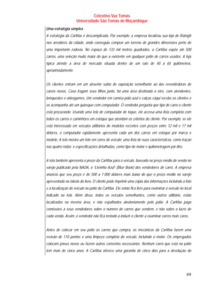 Celestino Vaz Tomás
                    Universidade São Tomás de Moçambique
Uma estratégia simples
A estratégia da CarMax é descomplicada. Por exemplo: a empresa localizou sua loja de Raleigh
nos arredores da cidade, onde conseguiu comprar um terreno de grandes dimensões perto de
uma importante rodovia. No espaço de 133 mil metros quadrados, a CarMax expõe até 500
carros, uma seleção muito maior do que a existente em qualquer pátio de carros usados. A loja
típica atende a área de mercado situada dentro de um raio de 40 a 65 quilômetros,
aproximadamente.


Os clientes entram em um atraente salão de exposição semelhante ao das revendedoras de
carros novos. Caso tragam seus filhos junto, há uma área destinada a eles, com atendentes,
brinquedos e videogames. Um vendedor em camisa pólo azul e calças cáqui recebe os clientes e
os acompanha até um quiosque com computador. O vendedor pergunta que tipo de carro o cliente
está procurando. Usando uma tela de computador de toque, ele acessa uma lista completa com
todos os carros e caminhões em estoque que atendam os critérios do cliente. Por exemplo: se ele
está interessado em veículos utilitários de modelos recentes com preços entre 12 mil e 17 mil
dólares, o computador rapidamente apresenta cada um dos carros em estoque por marca e
modelo. A tela mostra um foto em cores do veículo; uma lista de suas características, como tração
nas quatro rodas; e especificações detalhadas, como tipo do motor e quilometragem por litro.


A tela também apresenta o preço da CarMax para o veículo, baseado no preço médio de venda no
varejo publicado pela NADA, o “Livrinho Azul” (Blue Book) dos vendedores de carro. A empresa
anuncia que seu preço é de 500 a 1 000 dólares mais baixo do que o preço médio no varejo
apresentado na tabela do livro. O cliente pode imprimir uma cópia das informações incluindo a foto
e a localização do veículo no pátio da CarMax .Ele então fica livre para examinar o veículo no local
indicado na tela. Além disso, todos os veículos semelhantes, como outros utilitário, estão
localizados na mesma área, e não espalhados aleatoriamente pelo pátio. A CarMax paga
comissões a seus vendedores sobre o número de carros que vendem, e não sobre o lucro de
cada venda. Assim, o vendedor não fica tentado a induzir o cliente a examinar carros mais caros.


Antes de colocar em seu pátio os carros que compra, os mecânicos da CarMax fazem uma
revisão de 110 pontos e uma limpeza completa do veículo, incluindo o motor. Os empregados
colocam pneus novos ou fazem outros consertos necessários. Nenhum carro que está no pátio
tem mais de cinco anos. A CarMax oferece uma garantia de cinco dias para a devolução do




                                                                                                69
 