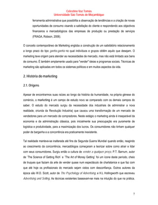 Celestino Vaz Tomás
                            Universidade São Tomás de Moçambique
          ferramenta administrativa que possibilita a observação de tendências e a criação de novas
          oportunidades de consumo visando a satisfação do cliente e respondendo aos objectivos
          financeiros e mercadológicos das empresas de produção ou prestação de serviços
          (FRAGA, Robson, 2006).

O conceito contemporâneo de Marketing engloba a construção de um satisfatório relacionamento
a longo prazo do tipo ganha-ganha no qual indivíduos e grupos obtêm aquilo que desejam. O
marketing teve origem para atender as necessidades de mercado, mas não está limitado aos bens
de consumo. É também amplamente usado para "vender" ideias e programas sociais. Técnicas de
marketing são aplicadas em todos os sistemas políticos e em muitos aspectos da vida.


T   2. História do marketing   T




T   2.1. Origens   T




Apesar de encontrarmos suas raízes ao longo da história da humanidade, na própria génese do
comércio, o marketing é um campo de estudo novo se comparado com os demais campos do
saber. O estudo do mercado surgiu da necessidade dos industriais de administrar a nova
realidade, oriunda da Revolução Industria l que causou uma transformação de um mercado de
                        T                   U   UT




vendedores para um mercado de compradores. Neste estágio o marketing ainda é inseparável da
economia e da administração clássica, pois inicialmente sua preocupação era puramente de
logística e produtividade, para a maximização dos lucros. Os consumidores não tinham qualquer
poder de barganha e a concorrência era praticamente inexistente.

Tal realidade manteve-se inalterada até fins da Segunda Guerra Mundial quando então, reagindo
                                                     T                    T




ao crescimento da concorrência, mercadólogos começaram a teorizar sobre como atrair e lidar
com seus consumidores. Surgiu então a cultura de vender a qualquer preço. P.T. Barnum , autor
                                                                               T            T




de `The Science of Getting Rich` e `The Art of Money Getting` foi um ícone deste período, cheio
de truques que faziam da arte de vender quase num espectáculo de charlatanice e que faz com
que até hoje os profissionais do mercado sejam vistos com desconfiança. Outros autores da
época são W.D. Scott, autor de The Psychology of Advertising, e H.L Hollingworth que escreveu
Advertising and Selling. As técnicas existentes baseavam-se mais na intuição do que na prática.



                                                                                                 7
 