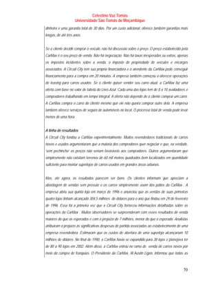 Celestino Vaz Tomás
                     Universidade São Tomás de Moçambique
dinheiro e uma garantia total de 30 dias. Por um custo adicional, oferece também garantias mais
longas, de até três anos.


Se o cliente decidir comprar o veículo, não há discussão sobre o preço. O preço estabelecido pela
CarMax é o seu preço de venda. Não há negociação. Não há taxas inesperadas ou extras, apenas
os impostos incidentes sobre a venda, o imposto de propriedade de veículos e encargos
associados. A Circuit City tem sua própria financiadora e o atendente da CarMax pode conseguir
financiamento para a compra em 20 minutos. A empresa também começou a oferecer operações
de leasing para carros usados. Se o cliente quiser vender seu carro atual, a CarMax faz uma
oferta com base no valor de tabela do Livro Azul. Cada uma das lojas tem de 8 a 10 avaliadores e
compradores trabalhando em tempo integral. A oferta não depende de o cliente comprar um carro.
A CarMax compra o carro do cliente mesmo que ele não queira comprar outro dela. A empresa
também oferece serviços de seguro de automóveis no local. O processo total de venda pode levar
menos de uma hora.


A linha de resultados
A Circuit City fundou a CarMax experimentalmente. Muitos revendedores tradicionais de carros
novos e usados argumentaram que a maioria dos compradores quer negociar e que, na verdade,
‘sem pechincha’ os preços não seriam favoráveis aos compradores. Outros argumentaram que
simplesmente não existiam terrenos de 60 mil metros quadrados bem localizados em quantidade
suficiente para montar superlojas de carros usados em grandes áreas urbanas.


Mas, até agora, os resultados parecem ser bons. Os clientes informam que apreciam a
abordagem de vendas sem pressão e os carros simplesmente voam dos pátios da CarMax . A
empresa abriu sua quinta loja em março de 1996 e anunciou que as vendas de suas primeiras
quatro lojas tinham alcançado 304,5 milhões de dólares para o ano que findou em 29 de fevereiro
de 1996. Essa foi a primeira vez que a Circuit City forneceu informações detalhadas sobre as
operações da CarMax . Muitos observadores se surpreenderam com esses resultados de venda
maiores do que os esperados e com o prejuízo de 7 milhões, menor do que o esperado. Analistas
atribuíram o prejuízo às significativas despesas de partida associadas ao estabelecimento de uma
empresa revendedora. Estimaram que os custos de abertura de uma superloja alcançariam 10
milhões de dólares. No final de 1990, a CarMax havia se expandido para 38 lojas e planejava ter
de 80 a 90 lojas em 2002. Além disso, a CarMax entrou no ramo de venda de carros novos por
meio da compra de franquias. O Presidente da CarMax, W.Austin Ligon, informou que todas as



                                                                                              70
 