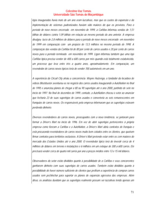 Celestino Vaz Tomás
                     Universidade São Tomás de Moçambique
lojas inauguradas havia mais de um ano eram lucrativas, mas que os custos da expansão e da
implementação de sistemas padronizados haviam sido maiores do que os previstos. Para o
período de nove meses encerrado em novembro de 1999, a CarMax informou vendas de 1,51
bilhão de dólares contra 1,09 bilhão em relação ao mesmo período do ano anterior. A empresa
divulgou lucro de 2,8 milhões de dólares para o período de nove meses encerrado em novembro
de 1999 em comparação com um prejuízo de 13,5 milhões no mesmo período de 1998. A
composição das vendas da CarMax foi de 80 por cento de carros usados e 20 por cento de carros
novos para o período terminado em novembro de 1999. Ligon informou também que uma loja
CarMax típica precisa vender de 400 a 600 carros por mês quando está totalmente estabelecida,
um processo que leva entre três a quatro anos, aproximadamente. Em comparação, um
revendedor de carros novos típicos teria de vender 700 automóveis em um ano.


A experiência da Circuit City atraiu a concorrência. Wayne Huizenga, o fundador da locadora de
vídeos Blockbuster aventurou-se no negócio dos carros usados inaugurando a AutoNation no final
de 1995 e anunciou planos de chegar a 80 ou 90 superlojas até o ano 2000, partindo de sete no
início de 1997. No final de dezembro de 1999, contudo, a AutoNation chocou o setor ao anunciar
que fecharia 23 de suas superlojas de carros usados e converteria as seis remanescentes em
franquias de carros novos. Os responsáveis pela empresa informaram que as superlojas estavam
perdendo dinheiro.


Diversos revendedores de carros novos, preocupados com a nova tendência, se juntaram para
formar a Driver’s Mart no início de 1996. Em vez de abrir superlojas pertencentes à própria
empresa como fizeram a CarMax e a AutoNation, a Driver’s Mart abriu contratos de franquia e
está procurando revendedores de carros novos muito bem cotados entre os clientes, que queiram
firmar contratos para territórios exclusivos. A Driver’s Mart pretende estar entre os cem maiores do
mercado dos Estados Unidos até o ano 2000. O revendedor típico terá de investir cerca de 4
milhões de dólares em terreno e instalações e 6 milhões em um estoque de 300 a 600 carros. Ele
precisará vender cerca de quatro mil carros por ano a preços médios entre 13 e 15 mil dólares.


Observadores do setor estão divididos quanto à possibilidade de a CarMax e seus concorrentes
ganharem dinheiro com suas superlojas de carros usados. Também estão divididos quanto à
possibilidade de haver número suficiente de clientes que prefiram a experiência de comprar carros
usados sem pechinchar para suportar os planos de expansão agressiva das empresas. Além
disso, os analistas duvidam que as superlojas realmente possam ser lucrativas tendo apenas um



                                                                                                 71
 