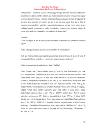 Celestino Vaz Tomás
                      Universidade São Tomás de Moçambique
centro de lucro — automóveis usados. Talvez seja por isso que a CarMax passou a vender carros
novos também. Alguns analistas notaram que muitos fabricantes de carros começaram a segurar
os preços dos carros novos e a oferecer tantos incentivos que os custos mensais de aquisição de
um carro novo poderiam ser menores do que os de um carro usado. Será que a linha de
resultados mostrará clientes satisfeitos e superlojas lucrativas, ou será que o setor voltará ao seu
tradicional modelo operacional — muitos revendedores pequenos com pequena seleção de
carros, negociando com compradores em ambientes de alta pressão?


Questões
1. Que estratégias de mix de produtos os revendedores e fabricantes de automóveis costumam
seguir?


2. Que estratégias de ajuste de preços os revendedores de carros utilizam?


3. De que modo a CarMax está mudando as estratégias de determinação de preços do setor de
carros usados? Como vendedores e concorrentes reagiram a essas mudanças?


4. Que recomendações de marketing você daria à CarMax?


Fontes: Douglas Lavin, “Cars are sold like stereos by Circuit City”, Wall Street Journal, 8 jun. 1994,
p. B1; Douglas Lavin, “Stiff showroom prices drive more Americans to purchase used cars”, Wall
Street Journal, 1 nov. 1994, p. A1; J. Ward Best, “Maxed out? Circuit City bets used car market is
far from it”, Raleigh News and Observer, 6 nov. 1994, p. F1; Gabriella Stern, “‘Nearly New’ autos
for sale: dealers buff up their marketing of used cars”, Wall Street Journal, 17 fev. 1995, p. B1;
Bradford Wernle, “Dealers launch used-car chain”, Automotive News, 12 fev. 1996, p. 1; Gregory J.
Gilligan, “Circuit City’s CarMax superstores pass $300 million in yearly sales”, Knight-
Ridder/Tribune Business News, 5 abr. 1996, p. 4050139; Michael Rose, “Trio of used-car
superstores peels across U.S.”, Business Journal-Portland, 4 abr. 1997, p. 19; David Welsh,
“CarMax roars into the Tarrant County, Texas, auto sales arena”, Knight-Ridder/Tribune Business
News, 9 dez. 1997, p. 1029B1132; e Terry Box, “Used-car megastores take on look of new-car
dealerships”, Knight-Ridder/Tribune Business News, 14 jun. 1999, p. OKRB9916503C; “Circuit City
Stores, Inc. reports third quarter results for the group and the CarMax Group”, PR Newswire, 17
dez. 1999, p. 4714.




                                                                                                  72
 