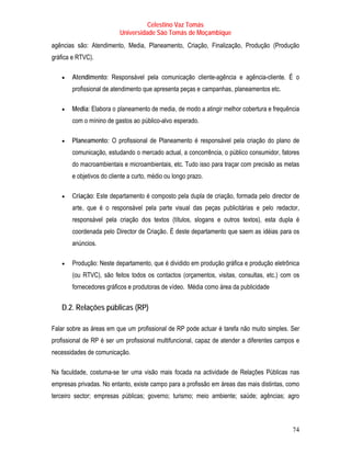 Celestino Vaz Tomás
                                Universidade São Tomás de Moçambique
agências são: Atendimento, Media, Planeamento, Criação, Finalização, Produção (Produção
gráfica e RTVC).

   •   Atendimento: Responsável pela comunicação cliente-agência e agência-cliente. É o
       profissional de atendimento que apresenta peças e campanhas , planeamentos etc.
                                                           T           T




   •   Media: Elabora o planeamento de media , de modo a atingir melhor cobertura e frequência
                            T                         T




       com o mínino de gastos ao público-alvo esperado.
                                       T          T




   •   Planeamento: O profissional de Planeamento é responsável pela criação do plano de
       comunicação, estudando o mercado actual, a concorrência, o público consumidor, fatores
       do macroambientais e microambientais, etc. Tudo isso para traçar com precisão as metas
       e objetivos do cliente a curto, médio ou longo prazo.

   •   Criação: Este departamento é composto pela dupla de criação, formada pelo director de
                                                                                     T




       arte , que é o responsável pela parte visual das peças publicitárias e pelo redactor ,
           T                                                                             T        T




       responsável pela criação dos textos (títulos, slogans e outros textos), esta dupla é
       coordenada pelo Director de Criação . É deste departamento que saem as idéias para os
                        T                     T                                  T           T




       anúncios.

   •   Produção: Neste departamento, que é dividido em produção gráfica e produção eletrônica
       (ou RTVC), são feitos todos os contactos (orçamentos, visitas, consultas, etc.) com os
       fornecedores gráficos e produtoras de vídeo. Média como área da publicidade


   D.2. Relações públicas (RP)

Falar sobre as áreas em que um profissional de RP pode actuar é tarefa não muito simples. Ser
profissional de RP é ser um profissional multifuncional, capaz de atender a diferentes campos e
necessidades de comunicação.

Na faculdade, costuma-se ter uma visão mais focada na actividade de Relações Públicas nas
empresas privadas. No entanto, existe campo para a profissão em áreas das mais distintas, como
terceiro sector; empresas públicas; governo; turismo; meio ambiente; saúde; agências; agro



                                                                                                 74
 