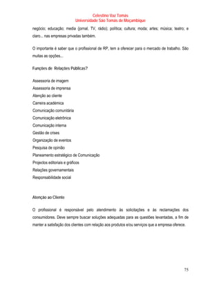 Celestino Vaz Tomás
                                                                   Universidade São Tomás de Moçambique
negócio; educação; media (jornal, TV, rádio); política; cultura; moda; artes; música; teatro; e
claro... nas empresas privadas também.

O importante é saber que o profissional de RP, tem a oferecer para o mercado de trabalho. São
muitas as opções...

Funções de Relações Públicas?

T   Assessoria de imagem                   T




T   Assessoria de imprensa                     T




T   Atenção ao cliente     T




T   Carreira académica         T




T   Comunicação comunitária                                    T




T   Comunicação eletrônica                         T




T   Comunicação interna                T




T   Gestão de crises   T




T   Organização de eventos                                 T




T   Pesquisa de opinião            T




T   Planeamento estratégico de Comunicação                                     T




T   Projectos editoriais e gráficos                                 T




T   Relações governamentais                                    T




T   Responsabilidade social                            T




Atenção ao Cliente

O profissional é responsável pelo atendimento às solicitações e às reclamações dos
consumidores. Deve sempre buscar soluções adequadas para as questões levantadas, a fim de
manter a satisfação dos clientes com relação aos produtos e/ou serviços que a empresa oferece.




                                                                                                          75
 