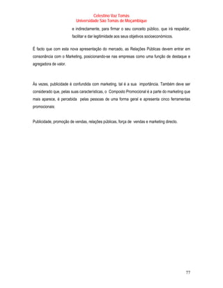 Celestino Vaz Tomás
                          Universidade São Tomás de Moçambique
                       e indirectamente, para firmar o seu conceito público, que irá respaldar,
                       facilitar e dar legitimidade aos seus objetivos socioeconómicos.

É facto que com esta nova apresentação do mercado, as Relações Públicas devem entrar em
consonância com o Marketing, posicionando-se nas empresas como uma função de destaque e
agregadora de valor.



Às vezes, publicidade é confundida com marketing, tal é a sua importância. Também deve ser
considerado que, pelas suas características, o Composto Promocional é a parte do marketing que
mais aparece, é percebida pelas pessoas de uma forma geral e apresenta cinco ferramentas
promocionais:


Publicidade, promoção de vendas, relações públicas, força de vendas e marketing directo.




                                                                                            77
 