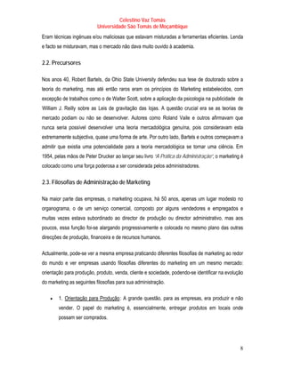 Celestino Vaz Tomás
                                   Universidade São Tomás de Moçambique
Eram técnicas ingénuas e/ou maliciosas que estavam misturadas a ferramentas eficientes. Lenda
e facto se misturavam, mas o mercado não dava muito ouvido à academia.

T   2.2. Precursores       T




Nos anos 40, Robert Bartels , da Ohio State University defendeu sua tese de doutorado sobre a
                   T                   T




teoria do marketing, mas até então raros eram os princípios do Marketing estabelecidos, com
excepção de trabalhos como o de Walter Scott, sobre a aplicação da psicologia na publicidade de
T   William J. Reilly sobre as Leis de gravitação das lojas. A questão crucial era se as teorias de
                       T           T                  T




mercado podiam ou não se desenvolver. Autores como Roland Vaile e outros afirmavam que
                                                              T           T




nunca seria possível desenvolver uma teoria mercadológica genuína, pois consideravam esta
extremamente subjectiva, quase uma forma de arte. Por outro lado, Bartels e outros começavam a
admitir que existia uma potencialidade para a teoria mercadológica se tornar uma ciência. Em
1954, pelas mãos de Peter Drucker ao lançar seu livro “A Prática da Administração”, o marketing é
                               T           T




colocado como uma força poderosa a ser considerada pelos administradores.

T   2.3. Filosofias de Administração de Marketing         T




Na maior parte das empresas, o marketing ocupava, há 50 anos, apenas um lugar modesto no
organograma, o de um serviço comercial, composto por alguns vendedores e empregados e
muitas vezes estava subordinado ao director de produção ou director administrativo, mas aos
poucos, essa função foi-se alargando progressivamente e colocada no mesmo plano das outras
direcções de produção, financeira e de recursos humanos.

Actualmente, pode-se ver a mesma empresa praticando diferentes filosofias de marketing ao redor
do mundo e ver empresas usando filosofias diferentes do marketing em um mesmo mercado:
orientação para produção, produto, venda, cliente e sociedade, podendo-se identificar na evolução
do marketing as seguintes filosofias para sua administração.

       •   1. Orientação para Produção : A grande questão, para as empresas, era produzir e não
              TU                               UT




           vender. O papel do marketing é, essencialmente, entregar produtos em locais onde
           possam ser comprados.




                                                                                                 8
 
