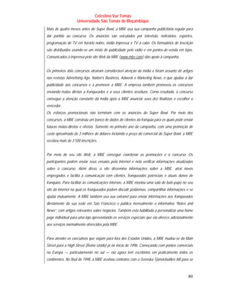 Celestino Vaz Tomás
                   Universidade São Tomás de Moçambique
Mais de quatro meses antes do Super Bowl, a MBE usa sua campanha publicitária regular para
dar partida ao concurso. Os anúncios são veiculados por televisão, noticiários, esportes,
programação de TV em horário nobre, mídia impressa e TV a cabo. Os formulários de inscrição
são distribuídos usando-se um misto de publicidade pelo rádio e em pontos-de-venda em lojas.
Comunicados à imprensa pelo site Web da MBE ( www.mbe.com ) dão apoio à campanha.
                                                T             T




Os primeiros dois concursos atraíram considerável atenção da mídia e foram assunto de artigos
nas revistas Advertising Age, Nation’s Business, Adweek e Marketing News, o que ajudou a dar
publicidade aos concursos e a promover a MBE. A empresa também promoveu os concursos
enviando malas diretas a franqueados e a seus clientes assíduos. Como resultado, o concurso
consegue a atenção constante da mídia após a MBE anunciar seus dez finalistas e escolher o
vencedor.
Os esforços promocionais não terminam com os anúncios do Super Bowl. Por meio dos
concursos, a MBE construiu um banco de dados de clientes da franquia para os quais pode enviar
futuras malas-diretas e ofertas. Somente no primeiro ano da campanha, com uma promoção de
custo aproximado de 3 milhões de dólares incluindo o preço do comercial do Super Bowl, a MBE
recebeu mais de 3 500 inscrições.


Por meio do seu site Web, a MBE consegue coordenar as promoções e o concurso. Os
participantes podem enviar seus ensaios pela Internet e nela verificar informações atualizadas
sobre o concurso. Além disso, o site dissemina informações sobre a MBE, atrai novos
empregados e facilita a comunicação com clientes, franqueados potenciais e atuais donos de
franquias. Para facilitar as comunicações internas, a MBE montou uma sala de bate-papo no seu
site da Internet na qual os franqueados podem discutir problemas, compartilhar informações e se
ajudar mutuamente. A MBE também usa sua extranet para enviar informações aos franqueados
diretamente da sua sede em São Francisco e publica mensalmente o informativo “Notes and
News”, com artigos relevantes sobre negócios. Também está habilitada a personalizar uma home
page individual para uma loja apresentando os serviços especiais que ela oferece adicionalmente
aos serviços normalmente oferecidos pela MBE.


Para atender os executivos que viajam para fora dos Estados Unidos, a MBE mudou-se da Main
Street para a High Street (Reino Unido) já no início de 1996. Começando com pontos comerciais
na Europa — particularmente no sul — ela agora tem escritórios em praticamente todos os
continentes. No final de 1998, a MBE assinou contratos com a Svenska Tjanstebutiker AB para se



                                                                                            80
 