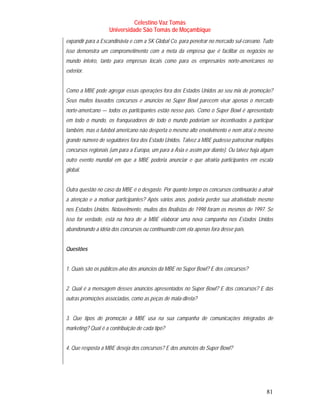 Celestino Vaz Tomás
                    Universidade São Tomás de Moçambique
expandir para a Escandinávia e com a SK Global Co. para penetrar no mercado sul-coreano. Tudo
isso demonstra um comprometimento com a meta da empresa que é facilitar os negócios no
mundo inteiro, tanto para empresas locais como para os empresários norte-americanos no
exterior.


Como a MBE pode agregar essas operações fora dos Estados Unidos ao seu mix de promoção?
Seus muitos louvados concursos e anúncios no Super Bowl parecem visar apenas o mercado
norte-americano — todos os participantes estão nesse país. Como o Super Bowl é apresentado
em todo o mundo, os franqueadores de todo o mundo poderiam ser incentivados a participar
também, mas o futebol americano não desperta o mesmo alto envolvimento e nem atrai o mesmo
grande número de seguidores fora dos Estado Unidos. Talvez a MBE pudesse patrocinar múltiplos
concursos regionais (um para a Europa, um para a Ásia e assim por diante). Ou talvez haja algum
outro evento mundial em que a MBE poderia anunciar e que atrairia participantes em escala
global.


Outra questão no caso da MBE é o desgaste. Por quanto tempo os concursos continuarão a atrair
a atenção e a motivar participantes? Após vários anos, poderia perder sua atratividade mesmo
nos Estados Unidos. Notavelmente, muitos dos finalistas de 1998 foram os mesmos de 1997. Se
isso for verdade, está na hora de a MBE elaborar uma nova campanha nos Estados Unidos
abandonando a idéia dos concursos ou continuando com ela apenas fora desse país.


Questões


1. Quais são os públicos-alvo dos anúncios da MBE no Super Bowl? E dos concursos?


2. Qual é a mensagem desses anúncios apresentados no Super Bowl? E dos concursos? E das
outras promoções associadas, como as peças de mala-direta?


3. Que tipos de promoção a MBE usa na sua campanha de comunicações integradas de
marketing? Qual é a contribuição de cada tipo?


4. Que resposta a MBE deseja dos concursos? E dos anúncios do Super Bowl?




                                                                                            81
 