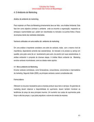 Celestino Vaz Tomás
                           Universidade São Tomás de Moçambique

4. O Ambiente de Marketing


Análise do ambiente de marketing


Para implantar um Plano de Marketing primeiramente deve ser feita uma Análise Ambiental. Esta
fase tem como objectivo conhecer o ambiente onde se encontra a organização, mapeando as
ameaças e oportunidades que podem ser vislumbradas no mercado e os pontos fortes e fracos
da empresa diante das realidades detectadas.


Variáveis utilizadas em uma análise do ambiente de marketing


Em uma análise é importante considerar uma série de variáveis, todas com o mesmo nível de
importância, dependendo somente das características do mercado e do produto ou serviço em
questão, pois pode variar de um levantamento para outro, de acordo com suas características. A
análise ambiental é composta de diversas etapas. A Análise Macro ambiente de Marketing
envolve variáveis incontroláveis, como as citadas neste capítulo.


4.1. Micro ambiente de Marketing
Envolve variáveis controláveis, como fornecedores, consumidores, concorrentes e intermediários
de marketing. Segundo Kotler (2000), as principais variáveis a serem consideradas são:


Fornecedores


Oferecem os recursos necessários para a empresa produzir seus bens e serviços. Os gerentes de
marketing devem observar a disponibilidade do suprimento, devem também monitorar as
tendências de preço de seus principais insumos. Um aumento nos custos de suprimentos pode
forçar a alta dos preços, o que pode prejudicar o volume de vendas da empresa.




                                                                                           83
 