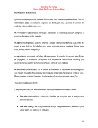 Celestino Vaz Tomás
                           Universidade São Tomás de Moçambique
Intermediários de marketing


Ajudam a empresa a promover, vender e distribuir seus bens para os compradores finais. Entre os
intermediários estão: revendedores, empresas de distribuição física, agências de serviços de
marketing e intermediários financeiros.


Os revendedores: são canais de distribuição – atacadistas ou varejistas que ajudam a empresa a
encontrar clientes ou vender para eles.


Os operadores logísticos: ajudam a empresa e estocar e transposrtar bens de seus pontos de
origem a seus destinos. Ao trabalhar com essas empresas deve-se considerar fatores como
custo, entrega, rapidez e segurança.


As agências de serviços de marketing: são as empresas de pesquisa de mercado, as agências
de propaganda, as assessorias de imprensa e as empresas de consultoria de marketing, que
ajudam a empresa a definir os mercados certos e a promover seus produtos.


Os intermediários financeiros: são os bancos, as financeiras, as seguradoras e outros negócios
que efetuam transações financeiras ou fazem seguros contra riscos na compra e venda de bens.
Muitas empresas e clientes dependem de intermediários financeiros para suas transações.


Tipos de mercados dos clientes


A empresa precisa estudar detalhadamente o mercado onde se encontram seus clientes.


    •   Mercados consumidores: indivíduos e famílias que compram bens e serviços para
        consumo pessoal;


    •   Mercados de negócios: compram bens e serviços para processamento posterior ou para
        utilizá-los em seu processo de produção;




                                                                                            84
 