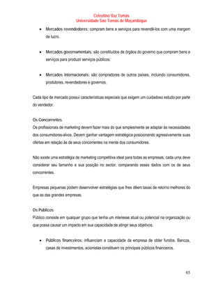 Celestino Vaz Tomás
                          Universidade São Tomás de Moçambique
   •   Mercados revendedores: compram bens e serviços para revendê-los com uma margem
       de lucro.


   •   Mercados governamentais: são constituídos de órgãos do governo que compram bens e
       serviços para produzir serviços públicos;


   •   Mercados internacionais: são compradores de outros países, incluindo consumidores,
       produtores, revendedores e governos.


Cada tipo de mercado possui características especiais que exigem um cuidadoso estudo por parte
do vendedor.


Os Concorrentes
Os profissionais de marketing devem fazer mais do que simplesmente se adaptar às necessidades
dos consumidores-alvos. Devem ganhar vantagem estratégica posicionando agressivamente suas
ofertas em relação às de seus concorrentes na mente dos consumidores.


Não existe uma estratégia de marketing competitiva ideal para todas as empresas, cada uma deve
considerar seu tamanho e sua posição no sector, comparando esses dados com os de seus
concorrentes.


Empresas pequenas podem desenvolver estratégias que lhes dêem taxas de retorno melhores do
que as das grandes empresas.


Os Públicos
Público consiste em qualquer grupo que tenha um interesse atual ou potencial na organização ou
que possa causar um impacto em sua capacidade de atingir seus objetivos.


   •   Públicos financeiros: influenciam a capacidade da empresa de obter fundos. Bancos,
       casas de investimentos, acionistas constituem os principais públicos financeiros.




                                                                                           85
 