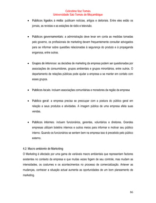 Celestino Vaz Tomás
                          Universidade São Tomás de Moçambique
   •   Públicos ligados à mídia: publicam notícias, artigos e deitoriais. Entre eles estão os
       jornais, as revistas e as estações de rádio e televisão.


   •   Públicos governamentais: a administração deve levar em conta as medidas tomadas
       pelo governo, os profissionais de marketing devem frequentemente consultar advogados
       para se informar sobre questões relacionadas à segurança do produto e à propaganda
       enganosa, entre outras.


   •   Grupos de interesse: as decisões de marketing da empresa podem ser questionadas por
       associações de consumidores, grupos ambientais e grupos minoritários, entre outros. O
       departamento de relações públicas pode ajudar a empresa a se manter em contato com
       esses grupos.


   •   Públicos locais: incluem associações comunitárias e moradores da região da empresa


   •   Público geral: a empresa precisa se preocupar com a postura do público geral em
       relação a seus produtos e atividades. A imagem pública de uma empresa afeta suas
       vendas.


   •   Públicos internos: incluem funcionários, gerentes, voluntários e diretores. Grandes
       empresas utilizam boletins internos e outros meios para informar e motivar seu público
       interno. Quando os funcionários se sentem bem na empresa isso é precebido pelo público
       externo.


4.2. Macro ambiente de Marketing
O Marketing é afectado por uma gama de variáveis macro ambientais que representam factores
existentes no contexto da empresa e que muitas vezes fogem de seu controle, mas mudam as
intensidades, os costumes e os acontecimentos no processo de comercialização. Antever as
mudanças, conhecer a situação actual aumenta as oportunidades de um bom planeamento de
marketing.




                                                                                            86
 