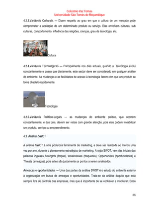 Celestino Vaz Tomás
                            Universidade São Tomás de Moçambique
4.2.3.Variáveis Culturais — Dizem respeito ao grau em que a cultura de um mercado pode
comprometer a aceitação de um determinado produto ou serviço. Elas envolvem culturas, sub
culturas, comportamento, influência das religiões, crenças, grau de tecnologia, etc.




                       Cultura


4.2.4.Variáveis Tecnológicas — Principalmente nos dias actuais, quando a tecnologia evolui
constantemente e quase que diariamente, este sector deve ser considerado em qualquer análise
de ambiente. As mudanças e as facilidades de acesso à tecnologia fazem com que um produto se
torne obsoleto rapidamente.




                     Tecnologia


4.2.5.Variáveis Político-Legais — as mudanças do ambiente político, que ocorrem
constantemente, e das Leis, devem ser vistas com grande atenção, pois elas podem inviabilizar
um produto, serviço ou empreendimento.

4.3. Análise SWOT

A análise SWOT é uma poderosa ferramenta de marketing, e deve ser realizada ao menos uma
  T              T




vez por ano, durante o planeamento estratégico de marketing. A sigla SWOT, vem das iniciais das
palavras inglesas Strenghts (forças), Weaknesses (fraquezas), Opportunities (oportunidades) e
Threats (ameaças), pois estes são justamente os pontos a serem analisados.

Ameaças e oportunidades — Uma das partes da análise SWOT é o estudo do ambiente externo
à organização em busca de ameaças e oportunidades. Trata-se da análise daquilo que está
sempre fora do controle das empresas, mas que é importante de se conhecer e monitorar. Entre



                                                                                            88
 