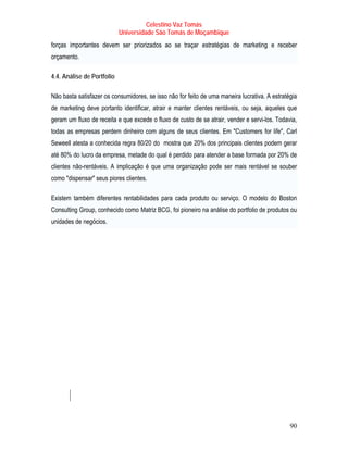 Celestino Vaz Tomás
                            Universidade São Tomás de Moçambique
forças importantes devem ser priorizados ao se traçar estratégias de marketing e receber
                                                            T                         T




orçamento.

4.4. Análise de Portfolio

Não basta satisfazer os consumidores, se isso não for feito de uma maneira lucrativa. A estratégia
de marketing deve portanto identificar, atrair e manter clientes rentáveis, ou seja, aqueles que
geram um fluxo de receita e que excede o fluxo de custo de se atrair, vender e servi-los. Todavia,
todas as empresas perdem dinheiro com alguns de seus clientes. Em "Customers for life", Carl
Seweell atesta a conhecida regra 80/20 do mostra que 20% dos principais clientes podem gerar
até 80% do lucro da empresa, metade do qual é perdido para atender a base formada por 20% de
clientes não-rentáveis. A implicação é que uma organização pode ser mais rentável se souber
como "dispensar" seus piores clientes.

Existem também diferentes rentabilidades para cada produto ou serviço. O modelo do Boston
Consulting Group, conhecido como Matriz BCG , foi pioneiro na análise do portfolio de produtos ou
                                   T           T




unidades de negócios.




                                                                                               90
 