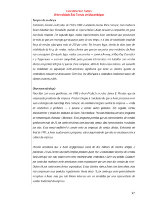 Celestino Vaz Tomás
                      Universidade São Tomás de Moçambique
Tempos de mudança
Entretanto, durante as décadas de 1970 e 1980, o ambiente mudou. Para começar, mais mulheres
foram trabalhar fora. Resultado: quando as representantes Avon tocavam a campainha em geral
não havia resposta. Em segundo lugar, muitas representantes Avon concluíram que precisavam
de mais do que um emprego que ocupasse parte de seu tempo, e a taxa de rotatividade anual da
força de vendas subiu para mais de 200 por cento. Em terceiro lugar, devido às altas taxas de
rotatividade da força de vendas, muitas clientes que queriam encontrar uma vendedora da Avon
não conseguiam. Em quarto lugar, muitos concorrentes — como a Amway, a Mary Kay Cosmetics
e a Tupperware — estavam competindo pelas pessoas interessadas em trabalhar com vendas
diretas em período integral ou parcial. Para completar, além de todos esses fatores, um aumento
na mobilidade da população norte-americana significava que tanto as clientes quanto as
vendedoras estavam se deslocando. Com isso, era difícil para a vendedora estabelecer bases de
clientes estáveis e fiéis.


Uma nova estratégia
Para lidar com esses problemas, em 1988 a Avon Products recrutou James E. Preston, que foi
empossado presidente da empresa. Preston chegou à conclusão de que a Avon precisava rever
suas estratégias de marketing. Para começar, ele redefiniu o negócio central da empresa — venda
de cosméticos e perfumes — e passou a vender outros produtos. Em seguida, cortou
drasticamente o preço dos produtos da Avon. Para finalizar, Preston implantou um novo programa
de remuneração chamado ‘Liderança’. Esse programa permitia que as representantes de vendas
ganhassem mais de 21 por cento em bônus com base nas vendas das representantes recrutadas
por elas. Essa venda multinível é comum entre as empresas de vendas diretas. Entretanto, no
final de 1991, a Avon acabou com o programa, sob o argumento de que não se encaixava com a
cultura da empresa.


Preston acreditava que a Avon negligenciava cerca de dez milhões de clientes antigas e
potenciais. Essas clientes queriam comprar produtos Avon, mas a rotatividade da força de vendas
fazia com que elas não soubessem como encontrar uma vendedora e fazer seu pedido. Quatorze
por cento das mulheres norte-americanas eram responsáveis por um terço das vendas da Avon.
Outros 64 por cento eram clientes esporádicas. Essas clientes viam a Avon com bons olhos, mas
não compravam seus produtos regularmente. Havia ainda 15 por cento que eram potencialmente
receptivas à Avon, mas que não tinham interesse em ser atendidas por uma representante de
vendas tradicional da empresa.



                                                                                            92
 