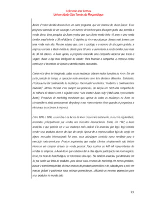 Celestino Vaz Tomás
                    Universidade São Tomás de Moçambique


Assim, Preston decidiu desenvolver um outro programa, que ele chamou de ‘Avon Select’. Esse
programa consistia de um catálogo e um número de telefone para discagem grátis, que permitia a
venda direta. Uma pesquisa da Avon revelou que sua cliente média tinha 45 anos e uma renda
familiar anual inferior a 30 mil dólares. O objetivo da Avon era alcançar clientes mais jovens com
uma renda mais alta. Preston achava que, com o catálogo e o número de discagem gratuita, a
empresa cortaria a idade média do cliente para 38 anos e aumentaria a renda familiar para mais
de 30 mil dólares. A Avon apoiou o programa lançando uma campanha nacional que trazia o
slogan: ‘Avon: a loja mais inteligente da cidade’. Para financiar a campanha, a empresa cortou
comissões e incentivos de vendas e demitiu muitos executivos..


Como você deve ter imaginado, todas essas mudanças criaram muitos tumultos na Avon. Em um
curto período de tempo, a operação norte-americana teve três diretores diferentes. Entretanto,
Preston jurou dar continuidade às mudanças. Para manter os clientes, “mudamos e continuaremos
mudando”, afirmou Preston. Para cumprir sua promessa, ele lançou em 1994 uma campanha de
30 milhões de dólares com o seguinte tema: “Just another Avon Lady” (“Mais uma representante
Avon”). Pesquisas de marketing mostraram que, apesar de todas as mudanças na Avon, os
consumidores ainda pensavam no ‘ding-dong’ e nas representantes Avon quando se perguntava a
eles o que associavam à empresa.


Entre 1992 e 1996, as vendas e os lucros da Avon cresceram lentamente, mas com regularidade,
orientadas principalmente por vendas nos mercados internacionais. Então, em 1997, a Avon
anunciou o que poderia ser a sua mudança mais radical. Ela anunciou que logo, logo tentaria
vender seus produtos através de lojas de varejo. Apesar de a empresa utilizar lojas de varejo em
alguns mercados internacionais há anos, essa abordagem consistia numa novidade para o
mercado norte-americano. Preston argumentou que muitas clientes simplesmente não tinham
interesse em comprar através de venda pessoal. Para acalmar as 440 mil representantes de
vendas da empresa, a Avon disse que estudava dar a elas alguma participação no novo negócio,
fosse por meio de franchising ou de referências das lojas. Ela também anunciou que diminuiria em
30 por cento sua linha de produtos, para alocar seus recursos de marketing em menos produtos,
buscar a transformação das diversas marcas de produtos cosméticos e de cuidado para a pele em
marcas globais e padronizar seus esforços promocionais, utilizando as mesmas promoções para
seus produtos no mundo todo.




                                                                                               93
 