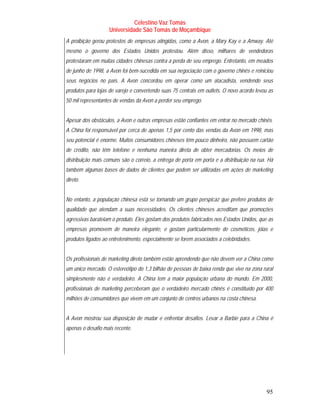 Celestino Vaz Tomás
                   Universidade São Tomás de Moçambique
A proibição gerou protestos de empresas atingidas, como a Avon, a Mary Kay e a Amway. Até
mesmo o governo dos Estados Unidos protestou. Além disso, milhares de vendedoras
protestaram em muitas cidades chinesas contra a perda de seu emprego. Entretanto, em meados
de junho de 1998, a Avon foi bem-sucedida em sua negociação com o governo chinês e reiniciou
seus negócios no país. A Avon concordou em operar como um atacadista, vendendo seus
produtos para lojas de varejo e convertendo suas 75 centrais em outlets. O novo acordo levou as
50 mil representantes de vendas da Avon a perder seu emprego.


Apesar dos obstáculos, a Avon e outras empresas estão confiantes em entrar no mercado chinês.
A China foi responsável por cerca de apenas 1,5 por cento das vendas da Avon em 1998, mas
seu potencial é enorme. Muitos consumidores chineses têm pouco dinheiro, não possuem cartão
de crédito, não têm telefone e nenhuma maneira direta de obter mercadorias. Os meios de
distribuição mais comuns são o correio, a entrega de porta em porta e a distribuição na rua. Há
também algumas bases de dados de clientes que podem ser utilizadas em ações de marketing
direto.


No entanto, a população chinesa está se tornando um grupo perspicaz que prefere produtos de
qualidade que atendam a suas necessidades. Os clientes chineses acreditam que promoções
agressivas barateiam o produto. Eles gostam dos produtos fabricados nos Estados Unidos, que as
empresas promovem de maneira elegante, e gostam particularmente de cosméticos, jóias e
produtos ligados ao entretenimento, especialmente se forem associados a celebridades.


Os profissionais de marketing direto também estão aprendendo que não devem ver a China como
um único mercado. O estereótipo do 1,3 bilhão de pessoas de baixa renda que vive na zona rural
simplesmente não é verdadeiro. A China tem a maior população urbana do mundo. Em 2000,
profissionais de marketing perceberam que o verdadeiro mercado chinês é constituído por 400
milhões de consumidores que vivem em um conjunto de centros urbanos na costa chinesa.


A Avon mostrou sua disposição de mudar e enfrentar desafios. Levar a Barbie para a China é
apenas o desafio mais recente.




                                                                                            95
 