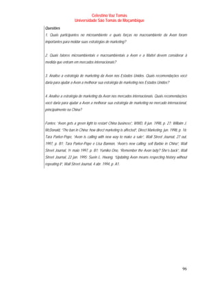 Celestino Vaz Tomás
                         Universidade São Tomás de Moçambique
Questões
1. Quais participantes no microambiente e quais forças no macroambiente da Avon foram
importantes para moldar suas estratégias de marketing?


2. Quais fatores microambientais e macroambientais a Avon e a Mattel devem considerar à
medida que entram em mercados internacionais?


3. Analise a estratégia de marketing da Avon nos Estados Unidos. Quais recomendações você
daria para ajudar a Avon a melhorar sua estratégia de marketing nos Estados Unidos?


4. Analise a estratégia de marketing da Avon nos mercados internacionais. Quais recomendações
você daria para ajudar a Avon a melhorar sua estratégia de marketing no mercado internacional,
principalmente na China?


Fontes: “Avon gets a green light to restart China business”, WWD, 8 jun. 1998, p. 27; Willaim J.
McDonald, “The ban in China: how direct marketing is affected”, Direct Marketing, jun. 1998, p. 16;
Tara Parker-Pope, “Avon is calling with new way to make a sale”, Wall Street Journal, 27 out.
1997, p. B1; Tara Parker-Pope e Lisa Bannon, “Avon’s new calling: sell Barbie in China”, Wall
Street Journal, 1 o maio 1997, p. B1; Yumiko Ono, “Remember the Avon lady? She’s back”, Wall
                 P   P




Street Journal, 22 jan. 1995; Suein L. Hwang, “Updating Avon means respecting history without
repeating it”, Wall Street Journal, 4 abr. 1994, p. A1.




                                                                                                96
 